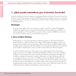 DOCUMENTONo.8
10 <<Serie: HACIA UN CURRÍCULO POR COMPETENCIAS
GUÍA PARA EL USO, MANEJO E INTERPRETACIÓN DE LOS PROGRAMAS DE ESTUDIO
1. ¿Qué puede entenderse por el término Currículo?
Antes de aventurarnos a dar una respuesta a esta pregunta debemos aclarar que el término Currículo es
polisémico y, por lo tanto, genera una gran cantidad de acepciones no siempre unívocas y, en ocasiones,
ni siquiera análogas. En nuestro caso, abordaremos el término desde el enfoque educativo y ajustado a
la realidad panameña.
Etimología:
En primer lugar podemos decir que el término currículo viene de la voz latina “Curriculum -
currere”, que significa carrera. A partir de esta etimología, durante muchos años se definió con
mucha seguridad como “el contenido de una carrera”; incluso cuando se hablaba de un “curricu-
lum vitae” se buscaba reseñar la carrera de vida de una persona.
a. Breve Análisis Histórico:
Históricamente, se conoce que este término se utilizó por primera vez, de manera formal en el
ámbito educativo, en 1663 en Glasgow. Sin embargo, desde tiempos muy antiguos, existía la or-
ganización de contenidos, técnicas, estrategias y objetivos a partir de tres realidades fundamentales:
sociedad, escuela y cultura; las cuales funcionaban como una amalgama “perfecta” que los encamina-
ba a la “paideia” o ideal educativo, mejor conocido en nuestros días como educación integral.
La formación de los espartanos y de los atenienses son claros ejemplos de lo anteriormente
citado. Los primeros, necesitaban un hombre para la batalla, su formación entonces se basaba en
el atletismo y en el manejo de las armas; mientras que los atenienses buscaban un hombre para
la política, centraban su formación en aspectos relacionados con el arte de dominar el discur-
so y la argumentación, por este motivo se establecen las siete artes liberales, clasificadas en dos
grandes bloques: el trívium (gramática, retórica y lógica) y el cuadrivium (aritmética, astronomía,
geometría y música). En ambos casos, sociedad, escuela y cultura suman esfuerzos para saber qué
enseñar, para qué enseñar, cuándo y cómo enseñar, e incluso, cómo evaluar, de acuerdo a las nece-
sidades reales de la sociedad y de los hombres y mujeres de cada época.
 