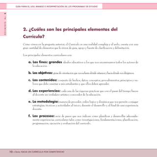 DOCUMENTONo.8
12 <<Serie: HACIA UN CURRÍCULO POR COMPETENCIAS
GUÍA PARA EL USO, MANEJO E INTERPRETACIÓN DE LOS PROGRAMAS DE ESTUDIO
2. ¿Cuáles son los principales elementos del
Currículo?
Como vimos en la pregunta anterior, el Currículo es una realidad compleja y al serlo, cuenta con una
gran cantidad de elementos que le sirven de guía, apoyo y fuente de clarificación y delimitación.
Los principales elementos curriculares son:
a. Los fines: grandes ideales educativos a los que nos encaminamos todos los actores de
la educación.
b.	Los objetivos: guíasdeorientaciónquenosaclarandóndeestamosyhaciadóndenosdirigimos.
c.	 Los contenidos: conjunto de hechos, datos, conceptos, procedimientos, principios y va-
lores que debo enseñar a mis estudiantes y que ellos deben aprender.
d.	Las experiencias: cada una de las riquezas prácticas que con el pasar del tiempo hacen
al docente un verdadero artista y conocedor de la educación.
e.	La metodología: manera de proceder, orden lógico y dinámica que nos permite conjugar
estrategias, técnicas y actividades al inicio, durante el desarrollo y al final de una experiencia
docente.
f.	Los procesos: serie de pasos que nos indican cómo planificar y desarrollar adecuada-
mente experiencias curriculares tales como investigaciones, fundamentaciones, planificación,
programación, ejecución y evaluación del currículo.
 