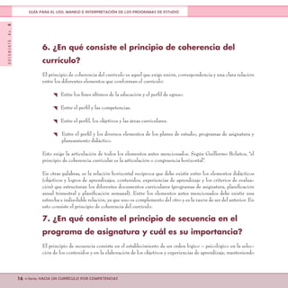 DOCUMENTONo.8
16 <<Serie: HACIA UN CURRÍCULO POR COMPETENCIAS
GUÍA PARA EL USO, MANEJO E INTERPRETACIÓN DE LOS PROGRAMAS DE ESTUDIO
6. ¿En qué consiste el principio de coherencia del
currículo?
El principio de coherencia del currículo es aquel que exige unión, correspondencia y una clara relación
entre los diferentes elementos que conforman el currículo:
{ Entre los fines últimos de la educación y el perfil de egreso.
{ Entre el perfil y las competencias.
{ Entre el perfil, los objetivos y las áreas curriculares.
{ Entre el perfil y los diversos elementos de los planes de estudio, programas de asignatura y
planeamiento didáctico.
Esto exige la articulación de todos los elementos antes mencionados. Según Guillermo Bolaños, “el
principio de coherencia curricular es la articulación o congruencia horizontal”.
En otras palabras, es la relación horizontal recíproca que debe existir entre los elementos didácticos
(objetivos y logros de aprendizajes, contenidos, experiencias de aprendizaje y los criterios de evalua-
ción) que estructuran los diferentes documentos curriculares (programas de asignatura, planificación
anual trimestral y planificación semanal). Entre los elementos antes mencionados debe existir una
estrecha e indisoluble relación, ya que uno es complemento del otro y es la razón de ser del anterior. En
esto consiste el principio de coherencia del currículo.
7. ¿En qué consiste el principio de secuencia en el
programa de asignatura y cuál es su importancia?
El principio de secuencia consiste en el establecimiento de un orden lógico – psicológico en la selec-
ción de los contenidos y en la elaboración de los objetivos y experiencias de aprendizaje, manteniendo
 