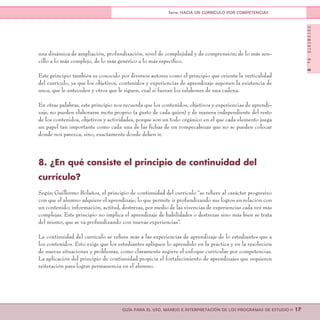 DOCUMENTONo.8
>> 17GUÍA PARA EL USO, MANEJO E INTERPRETACIÓN DE LOS PROGRAMAS DE ESTUDIO
Serie: HACIA UN CURRÍCULO POR COMPETENCIAS
una dinámica de ampliación, profundización, nivel de complejidad y de comprensión; de lo más sen-
cillo a lo más complejo, de lo más genérico a lo más específico.
Este principio también es conocido por diversos autores como el principio que orienta la verticalidad
del currículo, ya que los objetivos, contenidos y experiencias de aprendizaje suponen la existencia de
unos, que le anteceden y otros que le siguen, cual si fueran los eslabones de una cadena.
En otras palabras, este principio nos recuerda que los contenidos, objetivos y experiencias de aprendi-
zaje, no pueden elaborarse motu proprio (a gusto de cada quien) y de manera independiente del resto
de los contenidos, objetivos y actividades, porque son un todo orgánico en el que cada elemento juega
un papel tan importante como cada una de las fichas de un rompecabezas que no se pueden colocar
donde nos parezca, sino, exactamente donde deben ir.
8. ¿En qué consiste el principio de continuidad del
currículo?
Según Guillermo Bolaños, el principio de continuidad del currículo “se refiere al carácter progresivo
con que el alumno adquiere el aprendizaje; lo que permite ir profundizando sus logros en relación con
un contenido; información, actitud, destrezas, por medio de las vivencias de experiencias cada vez más
complejas. Este principio no implica el aprendizaje de habilidades o destrezas sino más bien se trata
del mismo, que se va profundizando con nuevas experiencias”.
La continuidad del currículo se refiere más a las experiencias de aprendizaje de lo estudiantes que a
los contenidos. Esto exige que los estudiantes apliquen lo aprendido en la práctica y en la resolución
de nuevas situaciones y problemas, como claramente sugiere el enfoque curricular por competencias.
La aplicación del principio de continuidad propicia el fortalecimiento de aprendizajes que requieren
reiteración para lograr permanencia en el alumno.
 