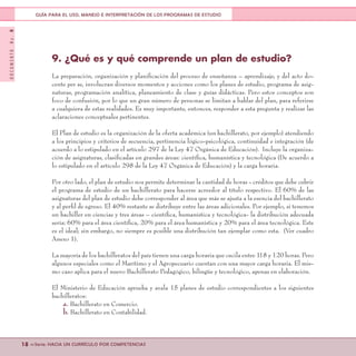 DOCUMENTONo.8
18 <<Serie: HACIA UN CURRÍCULO POR COMPETENCIAS
GUÍA PARA EL USO, MANEJO E INTERPRETACIÓN DE LOS PROGRAMAS DE ESTUDIO
9. ¿Qué es y qué comprende un plan de estudio?
La preparación, organización y planificación del proceso de enseñanza – aprendizaje, y del acto do-
cente per se, involucran diversos momentos y acciones como los planes de estudio, programa de asig-
naturas, programación analítica, planeamiento de clase y guías didácticas. Pero estos conceptos son
foco de confusión, por lo que un gran número de personas se limitan a hablar del plan, para referirse
a cualquiera de estas realidades. Es muy importante, entonces, responder a esta pregunta y realizar las
aclaraciones conceptuales pertinentes.
El Plan de estudio es la organización de la oferta académica (un bachillerato, por ejemplo) atendiendo
a los principios y criterios de secuencia, pertinencia lógico-psicológica, continuidad e integración (de
acuerdo a lo estipulado en el artículo 297 de la Ley 47 Orgánica de Educación). Incluye la organiza-
ción de asignaturas, clasificadas en grandes áreas: científica, humanística y tecnológica (De acuerdo a
lo estipulado en el artículo 298 de la Ley 47 Orgánica de Educación) y la carga horaria.
Por otro lado, el plan de estudio nos permite determinar la cantidad de horas - créditos que debe cubrir
el programa de estudio de un bachillerato para hacerse acreedor al título respectivo. El 60% de las
asignaturas del plan de estudio debe corresponder al área que más se ajusta a la esencia del bachillerato
y al perfil de egreso. El 40% restante se distribuye entre las áreas adicionales. Por ejemplo, si tenemos
un bachiller en ciencias y tres áreas – científica, humanística y tecnológica- la distribución adecuada
sería: 60% para el área científica, 20% para el área humanística y 20% para el área tecnológica. Este
es el ideal; sin embargo, no siempre es posible una distribución tan ejemplar como esta. (Ver cuadro
Anexo 1).
La mayoría de los bachilleratos del país tienen una carga horaria que oscila entre 118 y 120 horas. Pero
algunos especiales como el Marítimo y el Agropecuario cuentan con una mayor carga horaria. El mis-
mo caso aplica para el nuevo Bachillerato Pedagógico, bilingüe y tecnológico, apenas en elaboración.
El Ministerio de Educación aprueba y avala 15 planes de estudio correspondientes a los siguientes
bachilleratos:
a. Bachillerato en Comercio.
b. Bachillerato en Contabilidad.
 