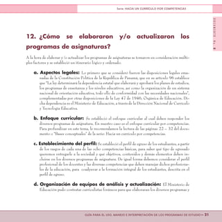 DOCUMENTONo.8
>> 21GUÍA PARA EL USO, MANEJO E INTERPRETACIÓN DE LOS PROGRAMAS DE ESTUDIO
Serie: HACIA UN CURRÍCULO POR COMPETENCIAS
12.	¿Cómo se elaboraron y/o actualizaron los
programas de asignaturas?
A la hora de elaborar y /o actualizar los programas de asignaturas se tomaron en consideración múlti-
ples factores y se estableció un itinerario lógico y ordenado.
a. Aspectos legales: Lo primero que se consideró fueron las disposiciones legales ema-
nadas de la Constitución Política de la República de Panamá, que en su artículo 96 establece
que “La ley determinará la dependencia estatal que elaborará y aprobará los planes de estudios,
los programas de enseñanza y los niveles educativos, así como la organización de un sistema
nacional de orientación educativa, todo ello de conformidad con las necesidades nacionales”,
complementadas por otras disposiciones de la Ley 47 de 1946, Orgánica de Educación. Di-
cha dependencia es el Ministerio de Educación, a través de la Dirección Nacional de Currículo
y Tecnología Educativa.
b. Enfoque curricular: Se estableció el enfoque curricular al cual deben responder los
diversos programas de asignatura. En nuestro caso es el enfoque curricular por competencias.
Para profundizar en este tema, le recomendamos la lectura de las páginas 22 – 32 del docu-
mento o “Bases conceptuales” de la serie: Hacia un currículo por competencias.
c. Establecimiento del perfil: Se estableció el perfil de egreso de los estudiantes, a partir
de los rasgos de cada una de las ocho competencias básicas, para saber qué tipo de egresado
queremos entregarle a la sociedad y qué objetivos, contenidos y demás elementos deben in-
cluirse en los diversos programas de asignatura. De igual forma debemos considerar el perfil
profesional de los docentes y las diversas competencias que deben manejar dichos profesiona-
les de la educación, para coadyuvar a la formación integral de los estudiantes, descrita en el
perfil de egreso.
d. Organización de equipos de análisis y actualización: El Ministerio de
Educación pudo contratar curriculistas foráneos para que elaboraran los diversos programas y
 
