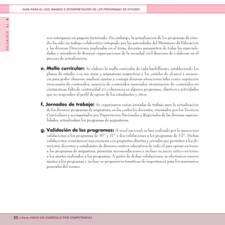 DOCUMENTONo.8
22 <<Serie: HACIA UN CURRÍCULO POR COMPETENCIAS
GUÍA PARA EL USO, MANEJO E INTERPRETACIÓN DE LOS PROGRAMAS DE ESTUDIO
nos entregaran un paquete terminado. Sin embargo, la actualización de los programas de estu-
dio ha sido un trabajo colaborativo integrado por las autoridades del Ministerio de Educación
y las diversas Direcciones implicadas en el tema, docentes panameños de todas las especiali-
dades y miembros de diversas organizaciones de la sociedad civil deseosos de colaborar en el
proceso de actualización.
e. Malla curricular: Se elaboró la malla curricular de cada bachillerato, estableciendo los
planes de estudio con sus áreas y asignaturas respectivas y los carteles de alcance y secuen-
cia para poder observar, analizar, ajustar y corregir diversas situaciones tales como: repetición
innecesaria de contenidos, ausencia de contenidos esenciales, atomización de contenidos en
ciertas áreas, falta de continuidad y/o coherencia en algunos programas, objetivos y actividades
que no responden al perfil de egreso de los estudiantes y otros.
f. Jornadas de trabajo: Se organizaron varias jornadas de trabajo para la actualización
de los diversos programas de asignatura, en las cuales los docentes, orientados por los Técnicos
Curriculares y acompañados por Supervisores Nacionales y Regionales de las diversas especia-
lidades, actualizaban los programas de asignaturas.
g. Validación de los programas: A nivel nacional, se han realizado por lo menos tres
validaciones a los programas de 10° y 11° y dos validaciones a los programas de 12°. Dichas
validaciones consisten en una encuesta con preguntas abiertas y cerradas que permiten a los di-
rectores, docentes y estudiantes de diversos centros educativos de todo el país opinar en torno
a los programas de asignatura, presentar recomendaciones e incluso su juicio crítico en torno
a los ajustes realizados a los programas. A partir de dichas validaciones, se efectuaron nuevos
ajustes a los programas e incluso se propusieron temáticas de importancia para los seminarios
generales del verano.
 