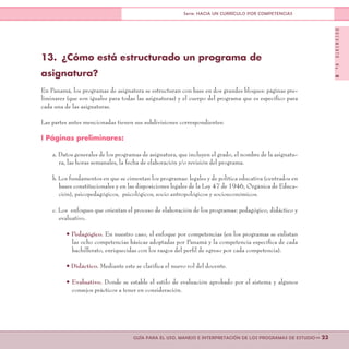 DOCUMENTONo.8
>> 23GUÍA PARA EL USO, MANEJO E INTERPRETACIÓN DE LOS PROGRAMAS DE ESTUDIO
Serie: HACIA UN CURRÍCULO POR COMPETENCIAS
13.	 ¿Cómo está estructurado un programa de
asignatura?
En Panamá, los programas de asignatura se estructuran con base en dos grandes bloques: páginas pre-
liminares (que son iguales para todas las asignaturas) y el cuerpo del programa que es específico para
cada una de las asignaturas.
Las partes antes mencionadas tienen sus subdivisiones correspondientes:
I Páginas preliminares:
a. Datos generales de los programas de asignatura, que incluyen el grado, el nombre de la asignatu-
ra, las horas semanales, la fecha de elaboración y/o revisión del programa.
b. Los fundamentos en que se cimentan los programas: legales y de política educativa (centrados en
bases constitucionales y en las disposiciones legales de la Ley 47 de 1946, Orgánica de Educa-
ción), psicopedagógicos, psicológicos, socio antropológicos y socioeconómicos.
c. Los enfoques que orientan el proceso de elaboración de los programas: pedagógico, didáctico y
evaluativo.
• Pedagógico. En nuestro caso, el enfoque por competencias (en los programas se enlistan
las ocho competencias básicas adoptadas por Panamá y la competencia específica de cada
bachillerato, enriquecidas con los rasgos del perfil de egreso por cada competencia).
• Didáctico. Mediante este se clarifica el nuevo rol del docente.
• Evaluativo. Donde se estable el estilo de evaluación aprobado por el sistema y algunos
consejos prácticos a tener en consideración.
 