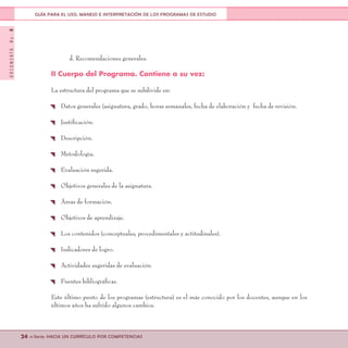 DOCUMENTONo.8
24 <<Serie: HACIA UN CURRÍCULO POR COMPETENCIAS
GUÍA PARA EL USO, MANEJO E INTERPRETACIÓN DE LOS PROGRAMAS DE ESTUDIO
d. Recomendaciones generales.
II Cuerpo del Programa. Contiene a su vez:
La estructura del programa que se subdivide en:
{ Datos generales (asignatura, grado, horas semanales, fecha de elaboración y fecha de revisión.
{ Justificación.
{ Descripción.
{ Metodología.
{ Evaluación sugerida.
{ Objetivos generales de la asignatura.
{ Áreas de formación.
{ Objetivos de aprendizaje.
{ Los contenidos (conceptuales, procedimentales y actitudinales).
{ Indicadores de logro.
{ Actividades sugeridas de evaluación.
{ Fuentes bibliográficas.
Este último punto de los programas (estructura) es el más conocido por los docentes, aunque en los
últimos años ha sufrido algunos cambios.
 