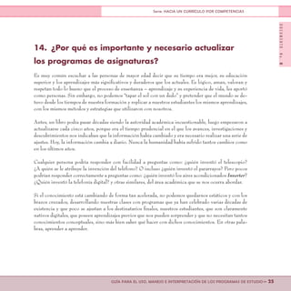 DOCUMENTONo.8
>> 25GUÍA PARA EL USO, MANEJO E INTERPRETACIÓN DE LOS PROGRAMAS DE ESTUDIO
Serie: HACIA UN CURRÍCULO POR COMPETENCIAS
14.	 ¿Por qué es importante y necesario actualizar
los programas de asignaturas?
Es muy común escuchar a las personas de mayor edad decir que su tiempo era mejor, su educación
superior y los aprendizajes más significativos y duraderos que los actuales. Es lógico, aman, valoran y
respetan todo lo bueno que el proceso de enseñanza – aprendizaje y su experiencia de vida, les aportó
como personas. Sin embargo, no podemos “tapar el sol con un dedo” y pretender que el mundo se de-
tuvo desde los tiempos de nuestra formación y replicar a nuestros estudiantes los mismos aprendizajes,
con los mismos métodos y estrategias que utilizaron con nosotros.
Antes, un libro podía pasar décadas siendo la autoridad académica incuestionable, luego empezaron a
actualizarse cada cinco años, porque era el tiempo prudencial en el que los avances, investigaciones y
descubrimientos nos indicaban que la información había cambiado y era necesario realizar una serie de
ajustes. Hoy, la información cambia a diario. Nunca la humanidad había sufrido tantos cambios como
en los últimos años.
Cualquier persona podría responder con facilidad a preguntas como: ¿quién inventó el telescopio?
¿A quién se le atribuye la invención del teléfono? O incluso ¿quién inventó el pararrayos? Pero pocos
podrían responder correctamente a preguntas como: ¿quién inventó los aires acondicionados Inverter?
¿Quién inventó la telefonía digital? y otras similares, del área académica que se nos ocurra abordar.
Si el conocimiento está cambiando de forma tan acelerada, no podemos quedarnos estáticos y con los
brazos cruzados, desarrollando nuestras clases con programas que ya han celebrado varias décadas de
existencia y que poco se ajustan a los destinatarios finales, nuestros estudiantes, que son claramente
nativos digitales, que poseen aprendizajes previos que nos pueden sorprender y que no necesitan tantos
conocimientos conceptuales, sino más bien saber qué hacer con dichos conocimientos. En otras pala-
bras, aprender a aprender.
 