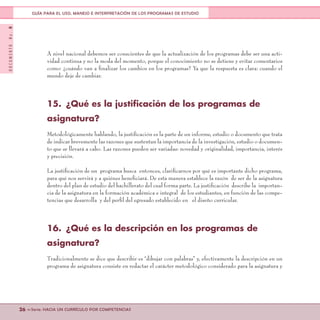 DOCUMENTONo.8
26 <<Serie: HACIA UN CURRÍCULO POR COMPETENCIAS
GUÍA PARA EL USO, MANEJO E INTERPRETACIÓN DE LOS PROGRAMAS DE ESTUDIO
A nivel nacional debemos ser conscientes de que la actualización de los programas debe ser una acti-
vidad continua y no la moda del momento, porque el conocimiento no se detiene y evitar comentarios
como: ¿cuándo van a finalizar los cambios en los programas? Ya que la respuesta es clara: cuando el
mundo deje de cambiar.
15.	 ¿Qué es la justificación de los programas de
asignatura?
Metodológicamente hablando, la justificación es la parte de un informe, estudio o documento que trata
de indicar brevemente las razones que sustentan la importancia de la investigación, estudio o documen-
to que se llevará a cabo. Las razones pueden ser variadas: novedad y originalidad, importancia, interés
y precisión.
La justificación de un programa busca entonces, clarificarnos por qué es importante dicho programa,
para qué nos servirá y a quiénes beneficiará. De esta manera establece la razón de ser de la asignatura
dentro del plan de estudio del bachillerato del cual forma parte. La justificación describe la importan-
cia de la asignatura en la formación académica e integral de los estudiantes, en función de las compe-
tencias que desarrolla y del perfil del egresado establecido en el diseño curricular.
16.	 ¿Qué es la descripción en los programas de
asignatura?
Tradicionalmente se dice que describir es “dibujar con palabras” y, efectivamente la descripción en un
programa de asignatura consiste en redactar el carácter metodológico considerado para la asignatura y
 