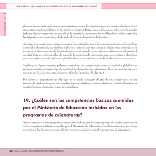 DOCUMENTONo.8
30 <<Serie: HACIA UN CURRÍCULO POR COMPETENCIAS
GUÍA PARA EL USO, MANEJO E INTERPRETACIÓN DE LOS PROGRAMAS DE ESTUDIO
plinares (enmarcada cada una en una asignatura) como los objetivos, pero en nuestra planificación se
encuentran implícitas dentro de los objetivos de aprendizaje, pues, son la esencia de estos. Se pueden
trabajar algunas competencias específicas de materia, las mismas se desarrollan desde todas o casi todas
las asignaturas del currículo y desde todo el Proyecto Educativo del Centro.
Además, las competencias (más próximas a las capacidades que a los conocimientos) no sólo implican
contenidos de aprendizaje, también incluyen el aprendizaje para actuar, es decir, están orientadas a la
acción (y a la interacción de los estudiantes con el mundo y su entorno cotidiano no solamente el
escolar). Esto se confirma al leer de nuevo la formulación de las competencias curriculares e identificar
que son amplias, interdisciplinares, globalizadoras y orientadoras de toda la planificación educativa.
También, de alguna manera, podemos considerar las competencias como el resultado global de un
proceso formativo complejo (por la multitud de elementos que intervienen) bien en una fase parcial o
en una fase final de una etapa educativa (Grado, Premedia, Media, etc.)
Por último, es importante recordar que no se puede conseguir el logro de una competencia en una
semana de trabajo docente, solo pueden lograrse objetivos o micro-objetivos, también llamados en
nuestro lenguaje curricular, logros de aprendizaje.
19. ¿Cuáles son las competencias básicas asumidas
por el Ministerio de Educación incluidas en los
programas de asignaturas?
Antes responder a esta pregunta es importante indicar que en los programas de estudio aparecen las
ocho competencias básicas asumidas por el Ministerio de Educación y los diversos rasgos, por lo que
invitamos a los docentes a revisar dicho contenido cuando reciban los programas de asignatura.
 