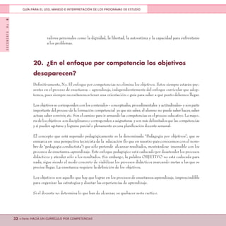 DOCUMENTONo.8
32 <<Serie: HACIA UN CURRÍCULO POR COMPETENCIAS
GUÍA PARA EL USO, MANEJO E INTERPRETACIÓN DE LOS PROGRAMAS DE ESTUDIO
valores personales como la dignidad, la libertad, la autoestima y la capacidad para enfrentarse
a los problemas.
20.	 ¿En el enfoque por competencia los objetivos
desaparecen?
Definitivamente, No. El enfoque por competencias no elimina los objetivos. Estos siempre estarán pre-
sentes en el proceso de enseñanza – aprendizaje, independientemente del enfoque curricular que adop-
temos, pues siempre necesitaremos tener una orientación o guía para saber a qué punto debemos llegar.
Losobjetivossecorrespondenconloscontenidos-conceptuales,procedimentales yactitudinales-ysonparte
importante del proceso de la formación competencial ya que sin saber, el alumno no puede saber hacer, saber
actuar, saber convivir, etc. Son el camino para ir armando las competencias en el proceso educativo. La mayo-
ríadelosobjetivos sondisciplinaresocorrespondenaasignaturas ysonmásdelimitadosquelascompetencias
y sí pueden agotarse y lograrse parcial o plenamente en una planificación docente semanal.
El concepto que está superado pedagógicamente es la denominada “Pedagogía por objetivos”, que se
enmarca en una perspectiva tecnicista de la educación (lo que en nuestro país conocemos con el nom-
bre de “pedagogía conductista”) que sólo pretende alcanzar resultados, mostrándose insensible con los
procesos de enseñanza-aprendizaje. Este enfoque pedagógico está caducado por desatender los procesos
didácticos y atender sólo a los resultados. Sin embargo, la palabra OBJETIVO no está caducada para
nada; sigue siendo el modo concreto de viabilizar los procesos didácticos marcando metas a las que se
precisa llegar. La enseñanza requiere la definición de los objetivos.
Los objetivos son aquello que hay que lograr en los procesos de enseñanza-aprendizaje, imprescindible
para organizar las estrategias y diseñar las experiencias de aprendizaje.
Si el docente no determina lo que han de alcanzar, su quehacer sería caótico.
 