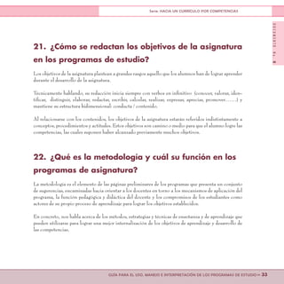 DOCUMENTONo.8
>> 33GUÍA PARA EL USO, MANEJO E INTERPRETACIÓN DE LOS PROGRAMAS DE ESTUDIO
Serie: HACIA UN CURRÍCULO POR COMPETENCIAS
21.	 ¿Cómo se redactan los objetivos de la asignatura
en los programas de estudio?
Los objetivos de la asignatura plantean a grandes rasgos aquello que los alumnos han de lograr aprender
durante el desarrollo de la asignatura.
Técnicamente hablando, su redacción inicia siempre con verbos en infinitivo (conocer, valorar, iden-
tificar, distinguir, elaborar, redactar, escribir, calcular, realizar, expresar, apreciar, promover……) y
mantiene su estructura bidimensional: conducta / contenido.
Al relacionarse con los contenidos, los objetivos de la asignatura estarán referidos indistintamente a
conceptos, procedimientos y actitudes. Estos objetivos son camino o medio para que el alumno logre las
competencias, las cuales suponen haber alcanzado previamente muchos objetivos.
22.	 ¿Qué es la metodología y cuál su función en los
programas de asignatura?
La metodología es el elemento de las páginas preliminares de los programas que presenta un conjunto
de sugerencias, encaminadas hacia orientar a los docentes en torno a los mecanismos de aplicación del
programa, la función pedagógica y didáctica del docente y los compromisos de los estudiantes como
actores de su propio proceso de aprendizaje para lograr los objetivos establecidos.
En concreto, nos habla acerca de los métodos, estrategias y técnicas de enseñanza y de aprendizaje que
pueden utilizarse para lograr una mejor internalización de los objetivos de aprendizaje y desarrollo de
las competencias.
 