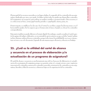 DOCUMENTONo.8
>> 35GUÍA PARA EL USO, MANEJO E INTERPRETACIÓN DE LOS PROGRAMAS DE ESTUDIO
Serie: HACIA UN CURRÍCULO POR COMPETENCIAS
El principal de los recursos esenciales es, sin lugar a dudas, el compendio de los contenidos de una asig-
natura clasificados por área y por grado. Se deben incluir todos los grados que desarrollan contenidos
de la asignatura, sin excepción, para realizar un análisis científico y pormenorizado. Otros recursos, si
se confecciona en físico, serían papel manila, periódico o papelógrafo, tijeras, goma, etc.
Posteriormente, se establecen los dos ejes. En el vertical se escriben o pegan las diversas áreas y en el
horizontal los grados. En los espacios que se forman entre el área y el grado se colocan los contenidos
correspondientes.
Esta matriz también se puede elaborar en formato digital. Sin embargo, cuando se analiza el cartel a par-
tir de equipos de trabajo colaborativo, se recomienda la opción anterior, ya que en dicha “manta” podrán
incluir, eliminar, reubicar diversos contenidos, porque todos tienen la posibilidad de ver, tocar e interac-
tuar en torno a un solo documento, logrando de esta manera mayor eficiencia y eficacia en el trabajo.
25.	 ¿Cuál es la utilidad del cartel de alcance
y secuencia en el proceso de elaboración y/o
actualización de un programa de asignatura?
El cartel de alcance y secuencia es una herramienta muy útil en el proceso de elaboración y/o actuali-
zación de un programa de asignatura porque nos permite evitar y/o corregir errores como: repetición
innecesaria de contenidos, ausencia de contenidos esenciales, atomización de contenidos en una asig-
natura, desorden y falta de secuencia y coherencia lógica en la organización de los contenidos.
 