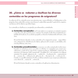 DOCUMENTONo.8
>> 39GUÍA PARA EL USO, MANEJO E INTERPRETACIÓN DE LOS PROGRAMAS DE ESTUDIO
Serie: HACIA UN CURRÍCULO POR COMPETENCIAS
30.	 ¿Cómo se redactan y clasifican los diversos
contenidos en los programas de asignatura?
La redacción de los contenidos posee una estructura más o menos definida y se fundamentan en dos
preguntas claves: ¿Qué debo enseñar a mis alumnos? y ¿Qué deben aprender? a partir de la competen-
cias básicas y de los objetivos que deben lograr.
Los contenidos se clasifican en conceptuales, procedimentales y actitudinales.
a. Contenidos conceptuales: son lo más estáticos y se expresan con sustantivos propios
y específicos de cada una de las áreas o materias. Por ejemplo: La Revolución Industrial, pro-
piedades de la adición, los accidentes geográficos, elementos fundamentales del teatro, entre
otros.
El nivel de dominio deseado en estos contenidos es la comprensión, porque exigen defini-
ción, categorización, identificación de objetos, aplicación del concepto en actividades, solu-
ción de problemas, entre otros.
b. Contenidos procedimentales: se enuncian con verbos sustantivados (verbos trans-
formados en sustantivos, nunca con verbos en infinitivo ni conjugados), que evoquen pro-
cedimientos, a partir de los rasgo de las competencias básicas- (habilidades y destrezas). Su
estructura es la siguiente: Verbo sustantivado + la palabra De + otro sustantivo (con algunas
variantes). Por ejemplo: adquisición de…, análisis de…, localización de…, representación
de…, resumen de…, utilización de, aplicación de…, descripción de…, confección de…
Cuando no es posible sustantivar el verbo, se utilizan sustantivos que evoquen procedimientos
como: diseño de…, manejo de…, síntesis de…
El nivel de dominio deseado en estos contenidos es la aplicación y demostración.
 