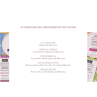 LUCY MOLINAR
Ministra de Educación
MIRNA DE CRESPO
Viceministra Académica de Educación
JOSÉ HERRERA K.
Viceministro Administrativo de Educación
ISIS XIOMARA NÚÑEZ
Directora Nacional de Currículo y Tecnología Educativa
ARTURO RIVERA
Director Nacional de Evaluación Educativa
AUTORIDADES DEL MINISTERIO DE EDUCACIÓN
 