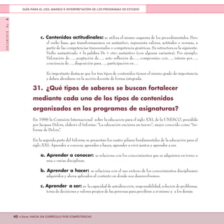 DOCUMENTONo.8
40 <<Serie: HACIA UN CURRÍCULO POR COMPETENCIAS
GUÍA PARA EL USO, MANEJO E INTERPRETACIÓN DE LOS PROGRAMAS DE ESTUDIO
c. Contenidos actitudinales: se utiliza el mismo esquema de los procedimentales. Pero
el verbo base, que transformaremos en sustantivo, representa valores, actitudes o normas, a
partir de las competencias transversales o competencia genéricas. Su estructura es la siguiente:
Verbo sustantivado + la palabra De + otro sustantivo (con algunas variantes). Por ejemplo:
Valoración de…, aceptación de…, auto reflexión de…, compromiso con…, interés por…,
conciencia de…, disposición para…, participación en…
Es importante destacar que los tres tipos de contenidos tienen el mismo grado de importancia
y deben abordarse en la acción docente de forma integrada.
31.	 ¿Qué tipos de saberes se buscan fortalecer
mediante cada uno de los tipos de contenidos
organizados en los programas de asignaturas?
En 1996 la Comisión Internacional sobre la educación para el siglo XXI, de la UNESCO, presidida
por Jacques Delors, elaboró el Informe: “La educación encierra un tesoro”, mejor conocido como “In-
forme de Delors”.
En la segunda parte del Informe se presentan los cuatro pilares fundamentales de la educación para el
siglo XXI: Aprender a conocer, aprender a hacer, aprender a vivir juntos y aprender a ser.
a. Aprender a conocer: se relaciona con los conocimientos que se adquieren en torno a
una o varias disciplinas.
b. Aprender a hacer: se relaciona con el uso exitoso de los conocimientos disciplinares
adquiridos y ahora aplicados al contexto en donde nos desenvolvemos.
c. Aprender a ser: es la capacidad de autodirección, responsabilidad, solución de problemas,
toma de decisiones y valores propios de las personas para percibirse a sí mismo y a los demás.
 