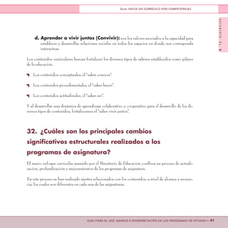 DOCUMENTONo.8
>> 41GUÍA PARA EL USO, MANEJO E INTERPRETACIÓN DE LOS PROGRAMAS DE ESTUDIO
Serie: HACIA UN CURRÍCULO POR COMPETENCIAS
d. Aprender a vivir juntos (Convivir): son los valores asociados a la capacidad para
establecer y desarrollar relaciones sociales en todos los espacios en donde nos corresponda
interactuar.
Los contenidos curriculares buscan fortalecer los diversos tipos de saberes establecidos como pilares
de la educación.
{ Los contenidos conceptuales, el “saber conocer”.
{ Los contenidos procedimentales, el “saber hacer”.
{ Los contenidos actitudinales, el “saber ser”.
Y al desarrollar una dinámica de aprendizaje colaborativo y cooperativo para el desarrollo de los di-
versos tipos de contenidos, fortalecemos el “saber vivir juntos”.
32.	 ¿Cuáles son los principales cambios
significativos estructurales realizados a los
programas de asignatura?
El nuevo enfoque curricular asumido por el Ministerio de Educación conlleva un proceso de actuali-
zación, profundización y mejoramientos de los programas de asignatura.
En este proceso se han realizado ajustes relacionados con los contenidos, a nivel de alcance y secuen-
cia, los cuales son diferentes en cada una de las asignaturas.
 