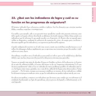 DOCUMENTONo.8
>> 43GUÍA PARA EL USO, MANEJO E INTERPRETACIÓN DE LOS PROGRAMAS DE ESTUDIO
Serie: HACIA UN CURRÍCULO POR COMPETENCIAS
33.	 ¿Qué son los indicadores de logro y cuál es su
función en los programas de asignatura?
El término indicador hace referencia a señales e indicios. Son los elementos que orientan nuestras
dudas, consultas, sospechas o investigaciones.
Un médico, por ejemplo, sabe si un paciente tiene apendicitis cuando éste presenta síntomas como
dolor agudo en la parte inferior derecha de su abdomen, ha tenido náuseas y fiebre. Estas señales son
indicadores que le informan lo que puede suceder con el paciente y lo llevan a dar un segundo paso:
validar su diagnóstico, mediante la realización de exámenes de orina y de sangre para corroborar o
descartar aquello que los indicadores y su experiencia profesional le sugieren.
Cuando cualquiera de nosotros ve el cielo muy oscuro, siente una ventolina, escucha truenos y ve el
reflejo de relámpagos, deduce rápidamente que se aproxima una tormenta, porque las señales o indi-
cadores son muy claros.
Sin embargo, en ambos casos, el indicador es una señal, un indicio, pero no la verdad única y absoluta
debido a que muchas situaciones diversas de la vida poseen síntomas muy parecidos.
Veamos un ejemplo más antes de abordar el tema en el ámbito exclusivo de la educación: si el motor
de un auto de carburación falla y el avance del mismo se da con “empujones intermitentes” (o lo que
decimos popularmente “cabecea”) es un indicador de varios problemas posibles: el carburador está su-
cio, las bugías están viejas y gastadas, uno o más de los cables de las bugías están deteriorados y “botan
corriente”… Por lo tanto, siempre será necesario establecer un mínimo de tres indicadores y validar
la información proporcionada por éstos, ya que los indicadores me pueden indicar más de una cosa.
En educación también, contamos con indicadores que devienen como señales que nos informan si el
estudiante ha alcanzado un logro de aprendizaje, está en proceso de lograrlo o definitivamente no lo
está logrando.
 