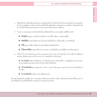 DOCUMENTONo.8
>> 45GUÍA PARA EL USO, MANEJO E INTERPRETACIÓN DE LOS PROGRAMAS DE ESTUDIO
Serie: HACIA UN CURRÍCULO POR COMPETENCIAS
e.	 Redactar los indicadores de logro considerando los niveles de la taxonomía (de lo más simple a
lo más complejo), es decir que la cantidad de indicadores referente a un objetivo, dependerá de
los niveles de la taxonomía, por los que pasa el logro de ese objetivo.
f.	 Tener en cuenta que un indicador bien elaborado ha se ser simple, medible y útil.
{ Simple porque su redacción debe ser sencilla, clara y comprensible,
{ Medible porque debe tener la potencialidad de ser observado y cuantificado.
{ Útil porque debe evidenciar aprendizajes significativos.
{ Observable porque debe ser concreto y verificable, pues hablamos de desempeño.
g.	 Incluir los tres elementos que le son propios: la acción, el contenido y la condición (algunos
autores plantean que con la acción y el contenido es suficiente).
{ La acción representada por un verbo de acción, observable y conjugado en tercera per-
sona singular, para que esté en función del estudiante.
{ El contenido que responde a cómo o a través de qué, se ejecuta la acción indicada por
el verbo.
{ La condición aclara cómo debe hacerlo.
Es muy importante señalar que no siempre podemos encontrar verbos claramente observables, pero en
la medida de lo posible debemos optar por este tipo de verbos.
 