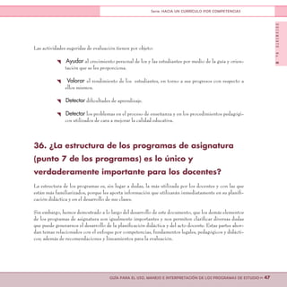 DOCUMENTONo.8
>> 47GUÍA PARA EL USO, MANEJO E INTERPRETACIÓN DE LOS PROGRAMAS DE ESTUDIO
Serie: HACIA UN CURRÍCULO POR COMPETENCIAS
Las actividades sugeridas de evaluación tienen por objeto:
{ Ayudar al crecimiento personal de los y las estudiantes por medio de la guía y orien-
tación que se les proporciona.
{ Valorar el rendimiento de los estudiantes, en torno a sus progresos con respecto a
ellos mismos.
{ Detectar dificultades de aprendizaje.
{ Detectar los problemas en el proceso de enseñanza y en los procedimientos pedagógi-
cos utilizados de cara a mejorar la calidad educativa.
36. ¿La estructura de los programas de asignatura
(punto 7 de los programas) es lo único y
verdaderamente importante para los docentes?
La estructura de los programas es, sin lugar a dudas, la más utilizada por los docentes y con las que
están más familiarizados, porque les aporta información que utilizarán inmediatamente en su planifi-
cación didáctica y en el desarrollo de sus clases.
Sin embargo, hemos demostrado a lo largo del desarrollo de este documento, que los demás elementos
de los programas de asignatura son igualmente importantes y nos permiten clarificar diversas dudas
que puede generarnos el desarrollo de la planificación didáctica y del acto docente. Estas partes abor-
dan temas relacionados con el enfoque por competencias, fundamentos legales, pedagógicos y didácti-
cos; además de recomendaciones y lineamientos para la evaluación.
 