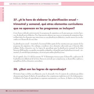 DOCUMENTONo.8
48 <<Serie: HACIA UN CURRÍCULO POR COMPETENCIAS
GUÍA PARA EL USO, MANEJO E INTERPRETACIÓN DE LOS PROGRAMAS DE ESTUDIO
37. ¿A la hora de elaborar la planificación anual –
trimestral y semanal, qué otros elementos curriculares
que no aparecen en los programas se incluyen?
Como hemos indicado anteriormente, los programas de asignatura son la gran guía que orienta el pro-
ceso de planificación didáctica. Pero lógicamente sabemos que nunca un programa de asignatura desa-
rrollará todos los elementos que intervienen en una planificación didáctica y mucho menos los involu-
crados en el desarrollo de una clase.
La planificación anual – trimestral y la semanal deben partir de las orientaciones que emanan de los
programas de asignatura. Sin embargo, consideran otros elementos adicionales que el docente debe
trabajar. Dichos elementos son: los logros de aprendizaje para la planificación semanal, las fuentes
literarias (bibliografía, nosografía, mesografía, webgrafía e infografía), para la planificación anual – tri-
mestral y la metodología (estrategias y técnicas) para ambas planificaciones.
En el capítulo, dos ( 2 ) del documento N° 5 (Estrategias técnicas para el desarrollo y aplicación de
la planificación didáctica) de la Serie: Hacia un currículo por competencias, se desarrollan, explican y
ejemplifican dichos elementos curriculares.
38.	 ¿Qué son los logros de aprendizaje?
El término logro se define sencillamente como lo alcanzado. Son el conjunto de conductas que deben
alcanzarse para lograr el objetivo de aprendizaje y las competencias implícitas en él.. En el planeamien-
to didáctico los logros de aprendizaje no expresan exactamente y con fuerza el objetivo sino los logros
 
