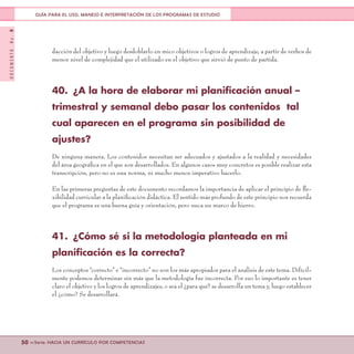 DOCUMENTONo.8
50 <<Serie: HACIA UN CURRÍCULO POR COMPETENCIAS
GUÍA PARA EL USO, MANEJO E INTERPRETACIÓN DE LOS PROGRAMAS DE ESTUDIO
dacción del objetivo y luego desdoblarlo en mico objetivos o logros de aprendizaje, a partir de verbos de
menor nivel de complejidad que el utilizado en el objetivo que sirvió de punto de partida.
40.	 ¿A la hora de elaborar mi planificación anual –
trimestral y semanal debo pasar los contenidos tal
cual aparecen en el programa sin posibilidad de
ajustes?
De ninguna manera. Los contenidos necesitan ser adecuados y ajustados a la realidad y necesidades
del área geográfica en el que son desarrollados. En algunos casos muy concretos es posible realizar esta
transcripción, pero no es una norma, ni mucho menos imperativo hacerlo.
En las primeras preguntas de este documento recordamos la importancia de aplicar el principio de fle-
xibilidad curricular a la planificación didáctica. El sentido más profundo de este principio nos recuerda
que el programa es una buena guía y orientación, pero nuca un marco de hierro.
41.	 ¿Cómo sé si la metodología planteada en mi
planificación es la correcta?
Los conceptos “correcto” e “incorrecto” no son los más apropiados para el análisis de este tema. Difícil-
mente podemos determinar sin más que la metodología fue incorrecta. Por eso lo importante es tener
claro el objetivo y los logros de aprendizajes, o sea el ¿para qué? se desarrolla un tema y, luego establecer
el ¿cómo? Se desarrollará.
 