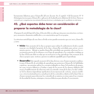 DOCUMENTONo.8
52 <<Serie: HACIA UN CURRÍCULO POR COMPETENCIAS
GUÍA PARA EL USO, MANEJO E INTERPRETACIÓN DE LOS PROGRAMAS DE ESTUDIO
herramientas didácticas para el desarrollo del acto docente. En el capítulo 3 del documento N° 5
(Estrategias técnicas para el desarrollo y aplicación de la planificación didáctica) de la Serie: Hacia un
currículo por competencias encontrarás diversas técnicas y estrategias que te ayudarán en esta tarea.
42.	 ¿Qué aspectos debo tener en consideración al
preparar la metodología de la clase?
Al preparar la metodología de la clase, el docente debe recordar que ésta posee una estructura con tiem-
pos y momentos claramente establecidos y con características que le son propias.
La estructura metodológica de una clase se divide en tres grandes momentos que son: inicio, desarrollo
y cierre.
•	 Inicio: Este momento de la clase es propicio para realizar la ambientación donde se puede
enunciar con claridad el propósito de la clase y desarrollar actividades para activar conoci-
mientos previos. Además se pueden desarrollar actividades que permitan relacionar los co-
nocimientos previos de los alumnos con el logro de aprendizaje y los contenidos a trabajar en
la clase. El docente debe recordar que sin motivación no hay aprendizaje. Este momento de la
clase es propicio para motivar y generar un ambiente agradable para el aprendizaje.
•	 Desarrollo: Este segundo momento de la clase, deviene como el mejor momento y ambien-
te para el desarrollo de actividades de aprendizaje que potencien el desarrollo de habilidades
cognitivas, que permitan aplicar los conceptos trabajados en clases, la formulación de pregun-
tas como recursos didácticos, el trabajo a partir de los errores de los alumnos (didáctica del
error), el establecimiento de relaciones entre el contenido o tema de la clase y la vida “cotidia-
na” de los alumnos (aprendizaje significativo), la incorporación de noticias, avances científi-
cos, u otros (contextualización y actualización de los contenidos y objetivos de la clase). Este es
el mejor momento para relacionar los contenidos de su materia con otras y para el uso y manejo
de diversidad de fuentes, estrategias y técnicas didácticas para abordar el conocimiento.
 