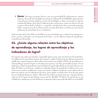 DOCUMENTONo.8
>> 53GUÍA PARA EL USO, MANEJO E INTERPRETACIÓN DE LOS PROGRAMAS DE ESTUDIO
Serie: HACIA UN CURRÍCULO POR COMPETENCIAS
•	 Cierre: Este tercer momento deviene como una oportunidad de realimentación, síntesis,
clausura y desarrollo de actividades que potencien el desarrollo de habilidades metacognitivas
en los alumnos. Permite Realizar un cierre de lo trabajado en clases, retomando los aspectos
centrales del objetivo de la clase, la elaboración de conclusiones y síntesis en relación a lo que
se quiere relevar desde el objetivo o contenidos centrales de la clase, retomando preguntas,
dudas o intervenciones de los alumnos. Este momento de la clase es un buen escenario para la
realización de autoevaluación y/o coevaluación.
Cada momento de la clase debe ser abordado con una metodología que combine las estrategias, téc-
nicas y recursos coherentes con el momento de la clase y con los objetivos, logros de aprendizaje y
contenidos por desarrollar.
43.	 ¿Existe alguna relación entre los objetivos
de aprendizaje, los logros de aprendizaje y los
indicadores de logro?
Por supuesto que existe una estrecha e inseparable relación entre estos tres elementos de la planifica-
ción didáctica. En esta trilogía el punto de arranque lo estable el objetivo de aprendizaje, que presenta
aquello que se quiere lograr a mediano plazo (un trimestre, por ejemplo). El logro de aprendizaje pre-
senta aquello que queremos lograr a corto plazo (una semana o una clase, por ejemplo), porque como ya
explicamos, el logro de aprendizaje es para el objetivo lo que la rebanada de pizza es para la pizza com-
pleta. El objetivo sería la pizza completa y la rebanada el logro de aprendizaje. Si alguien tiene como
meta comer una pizza completa (en nuestro caso lograr el objetivo), tendrá que comer cada una de sus
partes (en nuestro caso los indicadores de logro), para cumplir con dicha meta. Si un docente quiere
que sus estudiantes logren un objetivo, debe poner los medios necesarios para que conquisten primero
cada uno de los logros de aprendizajes en que éste fue “dividido”. El objetivo de aprendizaje es una
realidad tan compleja que necesita dosificarse en pequeños logros para poder abordarlo en su totalidad.
 