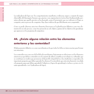 DOCUMENTONo.8
54 <<Serie: HACIA UN CURRÍCULO POR COMPETENCIAS
GUÍA PARA EL USO, MANEJO E INTERPRETACIÓN DE LOS PROGRAMAS DE ESTUDIO
Los indicadores de logro son los comportamientos manifiestos, evidencias, rasgos o conjunto de rasgos
observables del desempeño humano que, gracias a una argumentación teórica bien fundamentada, per-
miten afirmar que aquello previsto se ha alcanzado, serán el termómetro que nos indicará si el logro se
conquistó, está en proceso de conquista o hay claros indicios de que difícilmente será conquistado.
Como se puede observar, estos tres elementos funcionan en la planificación didáctica como tres ele-
mentos de un solo proceso, como tres piezas de un solo objeto y parten de los objetivos de aprendizaje
que aparecen en los programas de asignatura.
44.	 ¿Existe alguna relación entre los elementos
anteriores y los contenidos?
El planeamiento didáctico es como una telaraña en la que todos los hilos se interconectan para formar
esa estructura.
Los contenidos son como uno de los hilos de esa telaraña y lógicamente se relacionan con los elementos
anteriores ya que dichos contenidos son el conjunto de saberes científicos, tecnológicos y culturales, que
se constituyen en medios que promueven el desarrollo integral de los y las estudiantes y responden a la
importante pregunta ¿qué deben aprender los alumnos? (contenidos), que está estrechamente vinculada
a la pregunta ¿para qué deben aprenderlo? (objetivos y logros de aprendizaje) e incluso a ¿cómo sé si lo
están aprendiendo o no? (indicadores de logro).
 