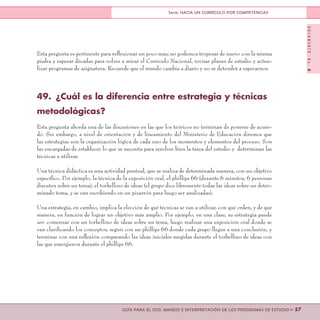 DOCUMENTONo.8
>> 57GUÍA PARA EL USO, MANEJO E INTERPRETACIÓN DE LOS PROGRAMAS DE ESTUDIO
Serie: HACIA UN CURRÍCULO POR COMPETENCIAS
Esta pregunta es pertinente para reflexionar un poco más; no podemos tropezar de nuevo con la misma
piedra y esperar décadas para volver a mirar el Currículo Nacional, revisar planes de estudio y actua-
lizar programas de asignatura. Recuerde que el mundo cambia a diario y no se detendrá a esperarnos.
49.	 ¿Cuál es la diferencia entre estrategia y técnicas
metodológicas?
Esta pregunta aborda una de las discusiones en las que los teóricos no terminan de ponerse de acuer-
do. Sin embargo, a nivel de orientación y de lineamiento del Ministerio de Educación diremos que
las estrategias son la organización lógica de cada uno de los momentos y elementos del proceso. Son
las encargadas de establecer lo que se necesita para resolver bien la tarea del estudio y determinan las
técnicas a utilizar.
Una técnica didáctica es una actividad puntual, que se realiza de determinada manera, con un objetivo
específico. Por ejemplo, la técnica de la exposición oral, el phillips 66 (durante 6 minutos, 6 personas
discuten sobre un tema), el torbellino de ideas (el grupo dice libremente todas las ideas sobre un deter-
minado tema, y se van escribiendo en un pizarrón para luego ser analizadas).
Una estrategia, en cambio, implica la elección de qué técnicas se van a utilizar, con qué orden, y de qué
manera, en función de lograr un objetivo más amplio. Por ejemplo, en una clase, su estrategia puede
ser: comenzar con un torbellino de ideas sobre un tema, luego realizar una exposición oral donde se
van clarificando los conceptos, seguir con un phillips 66 donde cada grupo llegue a una conclusión, y
terminar con una reflexión comparando las ideas iniciales surgidas durante el torbellino de ideas con
las que emergieron durante el phillips 66.
 