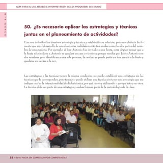 DOCUMENTONo.8
58 <<Serie: HACIA UN CURRÍCULO POR COMPETENCIAS
GUÍA PARA EL USO, MANEJO E INTERPRETACIÓN DE LOS PROGRAMAS DE ESTUDIO
50.	 ¿Es necesario aplicar las estrategias y técnicas
juntas en el planeamiento de actividades?
Una vez definidos los términos estrategia y técnica y establecida su relación, podemos deducir fácil-
mente que en el desarrollo de una clase estas realidades están tan unidas como las dos partes del nom-
bre de una persona. Por ejemplo: si José Antonio fue invitado a una fiesta, sería ilógico pensar que a
la fiesta sólo irá José y, Antonio se quedará en casa o viceversa; porque resulta que José y Antonio son
dos nombres pero identifican a una sola persona, la cual no se puede partir en dos para ir a la fiesta y
quedarse en la casa a la vez.
Las estrategias y las técnicas tienen la misma condición; no puedo establecer una estrategia sin las
técnicas que le corresponden, pero tampoco puedo utilizar una técnica sin tener una estrategia que me
indique cuál es la intencionalidad de dicha técnica, por qué la estoy utilizando o por qué ésta y no otra.
La técnica debe ser parte de una estrategia y ambas forman parte de la metodología de la clase.
 