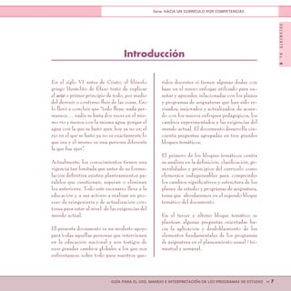 DOCUMENTONo.8
>> 7GUÍA PARA EL USO, MANEJO E INTERPRETACIÓN DE LOS PROGRAMAS DE ESTUDIO
Serie: HACIA UN CURRÍCULO POR COMPETENCIAS
En el siglo VI antes de Cristo, el filósofo
griego Heráclito de Éfeso trató de explicar
el arjé o primer principio de todo, por medio
del devenir o continuo fluir de las cosas. Eso
lo llevó a concluir que “todo fluye, nada per-
manece… nadie se baña dos veces en el mis-
mo río y menos con la misma agua, porque el
agua con la que se bañó ayer, hoy ya no es; el
río en el que se bañó ya no es exactamente lo
que era y él mismo es una persona diferente
la que fue ayer”.
Actualmente, los conocimientos tienen una
vigencia tan limitada que antes de su formu-
lación definitiva existen planteamientos pa-
ralelos que cuestionan, superan o eliminan
los anteriores. Todo este escenario lleva a la
educación y a sus actores a realizar un pro-
ceso de reingeniería y de actualización con-
tinua para estar al nivel de las exigencias del
mundo actual.
El presente documento es un modesto apoyo
para todas aquellas personas que intervienen
en la educación nacional y son testigos de
esos grandes cambios globales a los que nos
enfrentamos, sobre todo para nuestros que-
ridos docentes si tienen algunas dudas con
base en el nuevo enfoque utilizado para en-
señar y aprender, relacionadas con los planes
y programas de asignaturas que han sido re-
visados, mejorados y actualizados, de acuer-
do con los nuevos enfoques pedagógicos, los
cambios experimentados y las exigencias del
mundo actual. El documento desarrolla cin-
cuenta preguntas agrupadas en tres grandes
bloques temáticos.
El primero de los bloques temáticos centra
su análisis en la definición, clasificación, ge-
neralidades y principios del currículo como
elementos indispensables para comprender
los cambios significativos y estructura de los
planes de estudio y programas de asignatura,
tema que abordaremos en el segundo bloque
temático del documento.
En el tercer y último bloque temático se
plantean algunas preguntas orientadas ha-
cia la aplicación y desdoblamiento de los
elementos fundamentales de los programas
de asignatura en el planeamiento anual / tri-
mestral y semanal.
Introducción
 