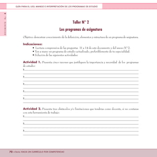 DOCUMENTONo.8
70 <<Serie: HACIA UN CURRÍCULO POR COMPETENCIAS
GUÍA PARA EL USO, MANEJO E INTERPRETACIÓN DE LOS PROGRAMAS DE ESTUDIO
Taller N° 2
Los programas de asignatura
Objetivo: demostrar conocimiento de la definición, elementos y estructura de un programa de asignatura.
Indicaciones:
• Lectura comprensiva de las preguntas 11 a 14 de este documento y del anexo N°2.
• Ten a mano un programa de estudio actualizado, preferiblemente de tu especialidad.
• Solución de las siguientes actividades:
Actividad 1. Presenta cinco razones que justifiquen la importancia y necesidad de los programas
de estudio:
>
>
>
>
>
Actividad 2. Presenta tres obstáculos y/o limitaciones que tendrías como docente, si no contaras
con esta herramienta de trabajo:
>
>
>
 