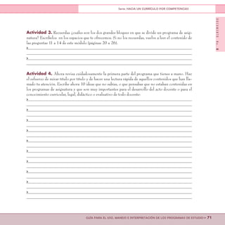 DOCUMENTONo.8
>> 71GUÍA PARA EL USO, MANEJO E INTERPRETACIÓN DE LOS PROGRAMAS DE ESTUDIO
Serie: HACIA UN CURRÍCULO POR COMPETENCIAS
Actividad 3. Recuerdas ¿cuáles son los dos grandes bloques en que se divide un programa de asig-
natura? Escríbelos en los espacios que te ofrecemos. Si no los recuerdas, vuelve a leer el contenido de
las preguntas 11 a 14 de este módulo (páginas 20 a 26).
>
>
Actividad 4. Ahora revisa cuidadosamente la primera parte del programa que tienes a mano. Haz
el esfuerzo de mirar título por título y de hacer una lectura rápida de aquellos contenidos que han lla-
mado tu atención. Escribe ahora 10 ideas que no sabías, o que pensabas que no estaban contenidas en
los programas de asignatura y que son muy importantes para el desarrollo del acto docente o para el
conocimiento curricular, legal, didáctico o evaluativo de todo docente:
>
>
>
>
>
>
>
>
>
>
 