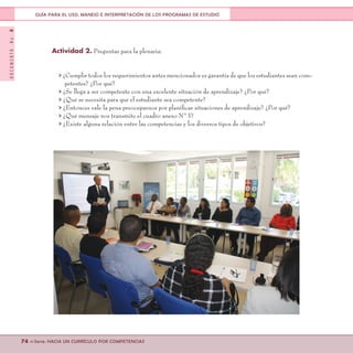 DOCUMENTONo.8
74 <<Serie: HACIA UN CURRÍCULO POR COMPETENCIAS
GUÍA PARA EL USO, MANEJO E INTERPRETACIÓN DE LOS PROGRAMAS DE ESTUDIO
Actividad 2. Preguntas para la plenaria:
> ¿Cumplir todos los requerimientos antes mencionados es garantía de que los estudiantes sean com-
petentes? ¿Por qué?
> ¿Se llega a ser competente con una excelente situación de aprendizaje? ¿Por qué?
> ¿Qué se necesita para que el estudiante sea competente?
> ¿Entonces vale la pena preocuparnos por planificar situaciones de aprendizaje? ¿Por qué?
> ¿Qué mensaje nos transmite el cuadro anexo N°3?
> ¿Existe alguna relación entre las competencias y los diversos tipos de objetivos?
 