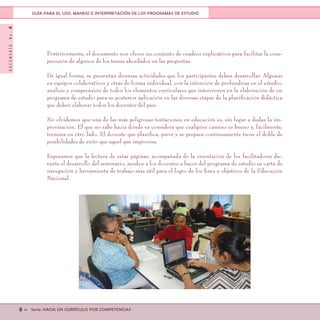 DOCUMENTONo.8
8 << Serie: HACIA UN CURRÍCULO POR COMPETENCIAS
GUÍA PARA EL USO, MANEJO E INTERPRETACIÓN DE LOS PROGRAMAS DE ESTUDIO
Posteriormente, el documento nos ofrece un conjunto de cuadros explicativos para facilitar la com-
prensión de algunos de los temas abordados en las preguntas.
De igual forma, se presentan diversas actividades que los participantes deben desarrollar. Algunas
en equipos colaborativos y otras de forma individual, con la intención de profundizar en el estudio,
análisis y comprensión de todos los elementos curriculares que intervienen en la elaboración de un
programa de estudio para su posterior aplicación en las diversas etapas de la planificación didáctica
que deben elaborar todos los docentes del país.
No olvidemos que una de las más peligrosas tentaciones en educación es, sin lugar a dudas la im-
provisación. El que no sabe hacia dónde va considera que cualquier camino es bueno y, fácilmente,
termina en otro lado. El docente que planifica, prevé y se prepara continuamente tiene el doble de
posibilidades de éxito que aquel que improvisa.
Esperamos que la lectura de estas páginas, acompañada de la orientación de los facilitadores du-
rante el desarrollo del seminario, ayuden a los docentes a hacer del programa de estudio su carta de
navegación y herramienta de trabajo más útil para el logro de los fines y objetivos de la Educación
Nacional.
 