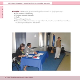 DOCUMENTONo.8
82 <<Serie: HACIA UN CURRÍCULO POR COMPETENCIAS
GUÍA PARA EL USO, MANEJO E INTERPRETACIÓN DE LOS PROGRAMAS DE ESTUDIO
Actividad 2. Elaboración de un documento por los miembros del equipo que incluya:
>	 Plan de estudio o Bachillerato.
>	 Programa de estudio analizado.
>	Grado.
>	 Especialistas participantes.
>	 Para cada una de las observaciones que respondieron SÍ, presenten por escrito las recomendacio-
nes del equipo y entréguenlas al facilitador.
 