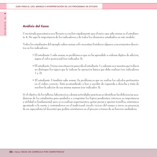 DOCUMENTONo.8
88 <<Serie: HACIA UN CURRÍCULO POR COMPETENCIAS
GUÍA PARA EL USO, MANEJO E INTERPRETACIÓN DE LOS PROGRAMAS DE ESTUDIO
Análisis del Caso:
Una mirada panorámica nos llevaría a concluir rápidamente que el único que sabe sumar es el estudian-
te 4. He aquí la importancia de los indicadores y de todos los elementos estudiados en este módulo.
Todos los estudiantes del ejemplo saben sumar, sólo necesitan fortalecer algunos conocimientos descri-
tos en los indicadores:
• El estudiante 1 sabe sumar, su problema es que no ha aprendido a ordenar dígitos de adición,
según el valor posicional (ver indicador 2).
• El estudiante 2 tiene una situación parecida al estudiante 1 y además nos muestra que todavía
no distingue los signos que le indican la operación básica que debe realizar (ver indicadores
1 y 2).
• El estudiante 3 también sabe sumar. Su problema es que no realiza los cálculos pertinentes
en el orden correcto. Está acostumbrado a leer y escribir de izquierda a derecha y trata de
resolver la adición de esa misma manera (ver indicador 3).
Si el objetivo de los talleres, laboratorios y demás actividades prácticas es identificar las deficiencias aca-
démicas de los estudiantes para ayudarlos a conquistar los logros pendientes, entonces su importancia
y utilidad es fundamental; pero si es realizar experimentos, quitar piezas y apretar tornillos, estaríamos
apostando a la suerte y centrándonos en el tradicional círculo vicioso del ensayo y error, en presencia
de un especialista (el docente) que podría orientarnos en el proceso a través de su función mediadora.
 