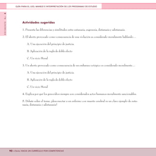 DOCUMENTONo.8
90 <<Serie: HACIA UN CURRÍCULO POR COMPETENCIAS
GUÍA PARA EL USO, MANEJO E INTERPRETACIÓN DE LOS PROGRAMAS DE ESTUDIO
Actividades sugeridas
1. Presenta las diferencias y similitudes entre eutanasia, eugenesia, distanasia y adistanasia.
2. El aborto provocado como consecuencia de una violación es considerado moralmente hablando…
A. Una ejecución del principio de justicia.
B. Aplicación de la regla de doble efecto
C. Un vicio Moral
3. Un aborto provocado como consecuencia de un embarazo ectópico es considerado moralmente…
A. Una ejecución del principio de justicia.
B. Aplicación de la regla de doble efecto
C. Un vicio Moral
4. Explica por qué los genocidios siempre son considerados actos humanos moralmente sancionables.
5. Debate sobre el tema: ¿desconectar a un enfermo con muerte cerebral es un claro ejemplo de euta-
nasia, distanasia o adistanasia?
 