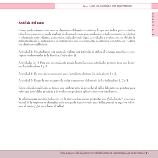 DOCUMENTONo.8
>> 91GUÍA PARA EL USO, MANEJO E INTERPRETACIÓN DE LOS PROGRAMAS DE ESTUDIO
Serie: HACIA UN CURRÍCULO POR COMPETENCIAS
Análisis del caso:
Como puede observar este caso es claramente diferente al anterior, lo que nos indica que la relación
entre los elementos se puede analizar de diversas formas, pero cuidando en todo momento la relación
y coherencia entre objetivo, contenidos, indicadores de logro, actividades y evaluación; sin olvidar la
gran utilidad de los indicadores, si pretendemos que los estudiantes desarrollen competencias y logren
los objetivos establecidos.
Actividad 1: Un estudiante será capaz de realizar esta actividad si utiliza el lenguaje específico y con-
ceptos fundamentales de la bioética. (Indicador 1)
Actividades 2 y 3: Para que un estudiante pueda desarrollar estas actividades primero tiene que domi-
nar los indicadores 1 y 3.
Actividad 4: En este caso es necesario que el estudiante domine los indicadores 1 y 2.
Actividad 5: Esta es la más exigente de todas y presupone el dominio de los indicadores 1, 2 y 3.
Estos indicadores de logro se tienen que verificar antes de proceder al taller, laboratorio o práctica para
saber qué actividades prácticas y de evaluación podemos aplicar a nuestros estudiantes.
Ya sabemos para qué sirve todo esto en la práctica. Las nuevas preguntas son ¿Ya lo hiciste? ¿Lo vas a
hacer? Si la respuesta es afirmativa sólo nos queda desearte éxito en el taller, pero si es negativa volve-
mos al inicio ¿Qué vas a hacer al taller?
 