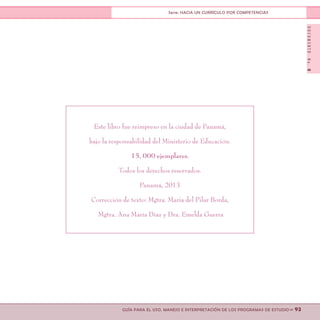 DOCUMENTONo.8
>> 93GUÍA PARA EL USO, MANEJO E INTERPRETACIÓN DE LOS PROGRAMAS DE ESTUDIO
Serie: HACIA UN CURRÍCULO POR COMPETENCIAS
Este libro fue reimpreso en la ciudad de Panamá,
bajo la responsabilidad del Ministerio de Educación.
15, 000 ejemplares.
Todos los derechos reservados.
Panamá, 2013
Corrección de texto: Mgtra. María del Pilar Borda,
Mgtra. Ana María Díaz y Dra. Emelda Guerra
 