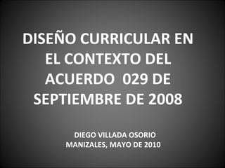 DISEÑO CURRICULAR EN EL CONTEXTO DEL ACUERDO  029 DE SEPTIEMBRE DE 2008 DIEGO VILLADA OSORIO MANIZALES, MAYO DE 2010 