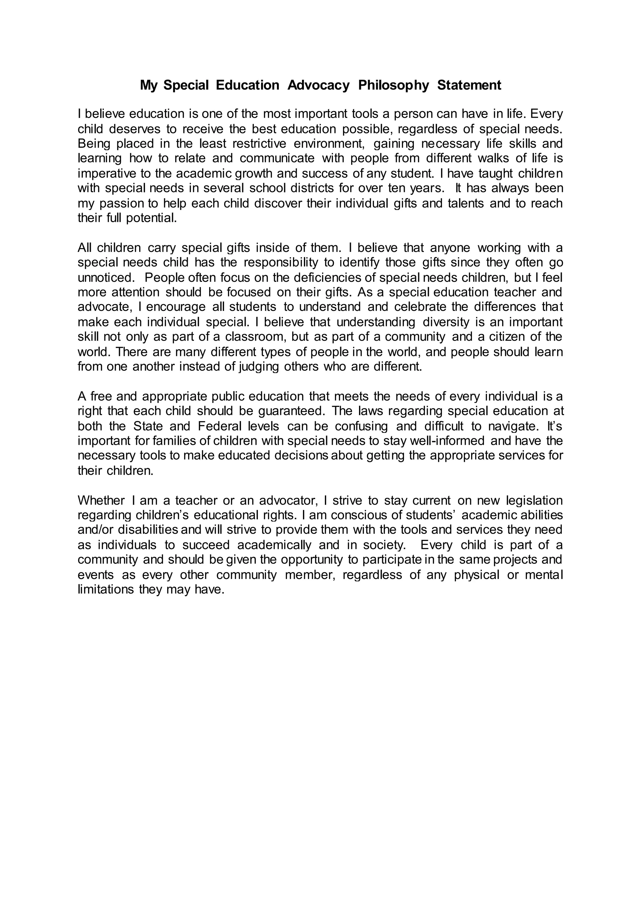 My Special Education Advocacy Philosophy Statement
I believe education is one of the most important tools a person can have in life. Every
child deserves to receive the best education possible, regardless of special needs.
Being placed in the least restrictive environment, gaining necessary life skills and
learning how to relate and communicate with people from different walks of life is
imperative to the academic growth and success of any student. I have taught children
with special needs in several school districts for over ten years. It has always been
my passion to help each child discover their individual gifts and talents and to reach
their full potential.
All children carry special gifts inside of them. I believe that anyone working with a
special needs child has the responsibility to identify those gifts since they often go
unnoticed. People often focus on the deficiencies of special needs children, but I feel
more attention should be focused on their gifts. As a special education teacher and
advocate, I encourage all students to understand and celebrate the differences that
make each individual special. I believe that understanding diversity is an important
skill not only as part of a classroom, but as part of a community and a citizen of the
world. There are many different types of people in the world, and people should learn
from one another instead of judging others who are different.
A free and appropriate public education that meets the needs of every individual is a
right that each child should be guaranteed. The laws regarding special education at
both the State and Federal levels can be confusing and difficult to navigate. It’s
important for families of children with special needs to stay well-informed and have the
necessary tools to make educated decisions about getting the appropriate services for
their children.
Whether I am a teacher or an advocator, I strive to stay current on new legislation
regarding children’s educational rights. I am conscious of students’ academic abilities
and/or disabilities and will strive to provide them with the tools and services they need
as individuals to succeed academically and in society. Every child is part of a
community and should be given the opportunity to participate in the same projects and
events as every other community member, regardless of any physical or mental
limitations they may have.
 
