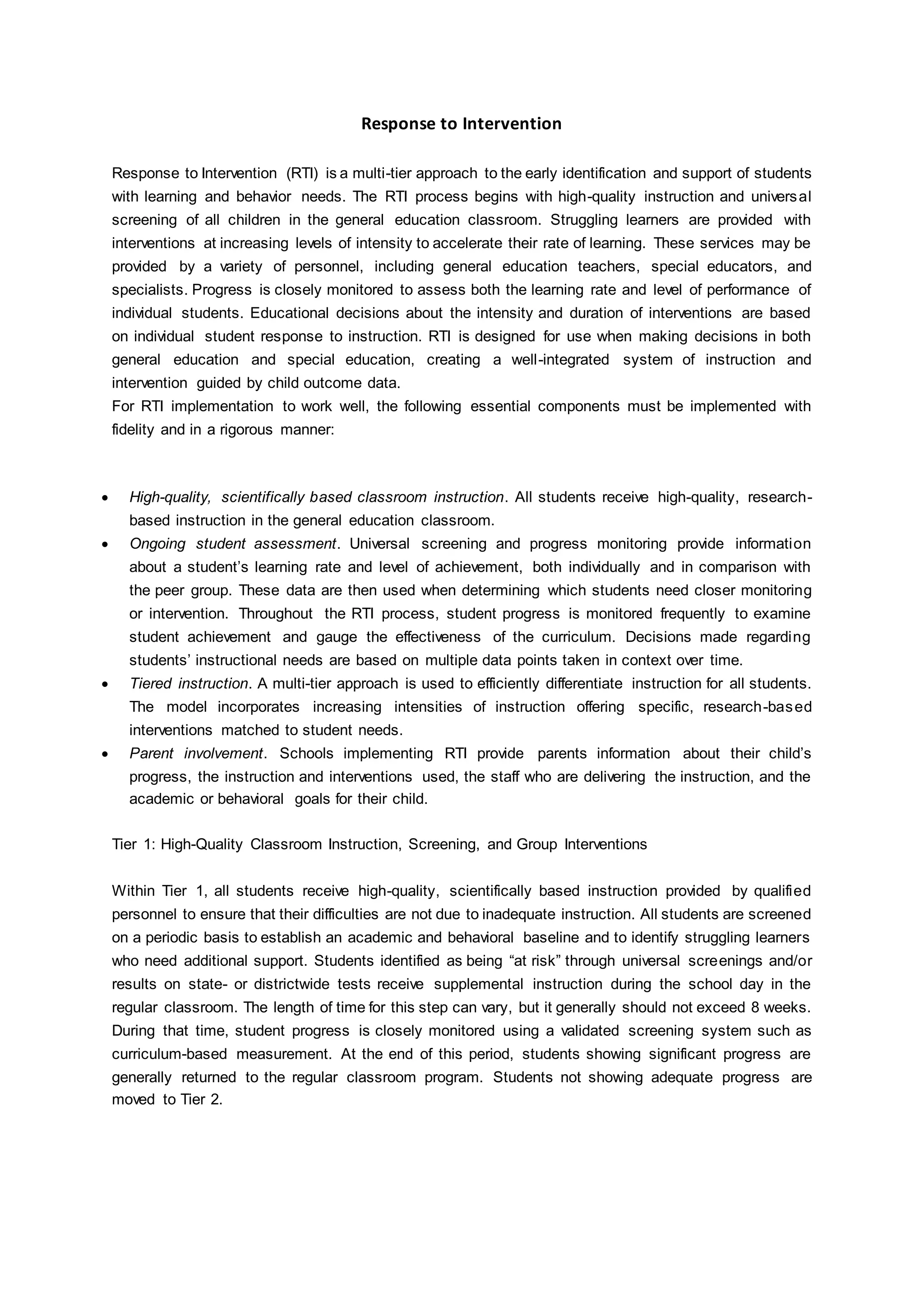 Response to Intervention
Response to Intervention (RTI) is a multi-tier approach to the early identification and support of students
with learning and behavior needs. The RTI process begins with high-quality instruction and universal
screening of all children in the general education classroom. Struggling learners are provided with
interventions at increasing levels of intensity to accelerate their rate of learning. These services may be
provided by a variety of personnel, including general education teachers, special educators, and
specialists. Progress is closely monitored to assess both the learning rate and level of performance of
individual students. Educational decisions about the intensity and duration of interventions are based
on individual student response to instruction. RTI is designed for use when making decisions in both
general education and special education, creating a well-integrated system of instruction and
intervention guided by child outcome data.
For RTI implementation to work well, the following essential components must be implemented with
fidelity and in a rigorous manner:
 High-quality, scientifically based classroom instruction. All students receive high-quality, research-
based instruction in the general education classroom.
 Ongoing student assessment. Universal screening and progress monitoring provide information
about a student’s learning rate and level of achievement, both individually and in comparison with
the peer group. These data are then used when determining which students need closer monitoring
or intervention. Throughout the RTI process, student progress is monitored frequently to examine
student achievement and gauge the effectiveness of the curriculum. Decisions made regarding
students’ instructional needs are based on multiple data points taken in context over time.
 Tiered instruction. A multi-tier approach is used to efficiently differentiate instruction for all students.
The model incorporates increasing intensities of instruction offering specific, research-based
interventions matched to student needs.
 Parent involvement. Schools implementing RTI provide parents information about their child’s
progress, the instruction and interventions used, the staff who are delivering the instruction, and the
academic or behavioral goals for their child.
Tier 1: High-Quality Classroom Instruction, Screening, and Group Interventions
Within Tier 1, all students receive high-quality, scientifically based instruction provided by qualified
personnel to ensure that their difficulties are not due to inadequate instruction. All students are screened
on a periodic basis to establish an academic and behavioral baseline and to identify struggling learners
who need additional support. Students identified as being “at risk” through universal screenings and/or
results on state- or districtwide tests receive supplemental instruction during the school day in the
regular classroom. The length of time for this step can vary, but it generally should not exceed 8 weeks.
During that time, student progress is closely monitored using a validated screening system such as
curriculum-based measurement. At the end of this period, students showing significant progress are
generally returned to the regular classroom program. Students not showing adequate progress are
moved to Tier 2.
 