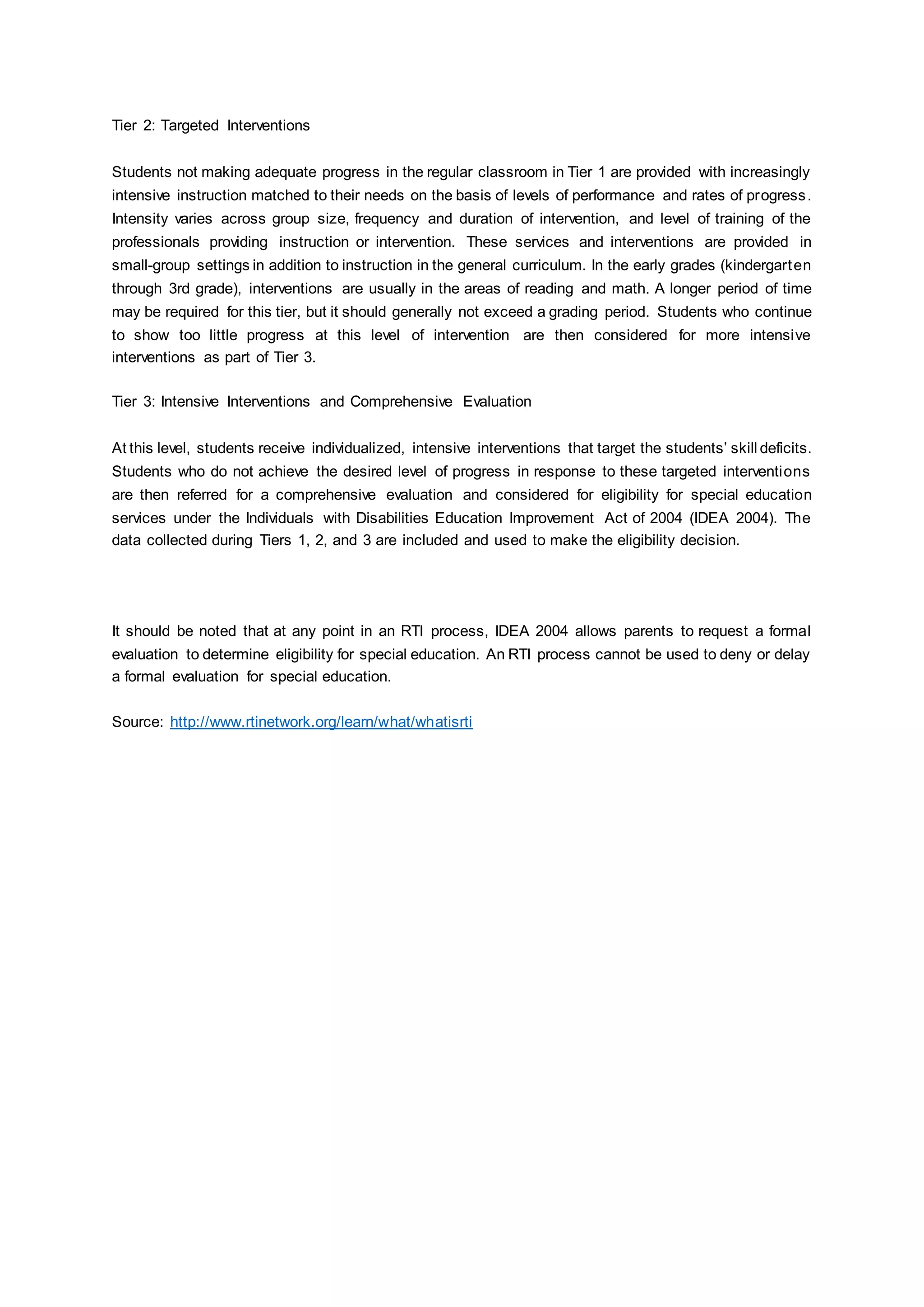 Tier 2: Targeted Interventions
Students not making adequate progress in the regular classroom in Tier 1 are provided with increasingly
intensive instruction matched to their needs on the basis of levels of performance and rates of progress.
Intensity varies across group size, frequency and duration of intervention, and level of training of the
professionals providing instruction or intervention. These services and interventions are provided in
small-group settings in addition to instruction in the general curriculum. In the early grades (kindergarten
through 3rd grade), interventions are usually in the areas of reading and math. A longer period of time
may be required for this tier, but it should generally not exceed a grading period. Students who continue
to show too little progress at this level of intervention are then considered for more intensive
interventions as part of Tier 3.
Tier 3: Intensive Interventions and Comprehensive Evaluation
At this level, students receive individualized, intensive interventions that target the students’ skill deficits.
Students who do not achieve the desired level of progress in response to these targeted interventions
are then referred for a comprehensive evaluation and considered for eligibility for special education
services under the Individuals with Disabilities Education Improvement Act of 2004 (IDEA 2004). The
data collected during Tiers 1, 2, and 3 are included and used to make the eligibility decision.
It should be noted that at any point in an RTI process, IDEA 2004 allows parents to request a formal
evaluation to determine eligibility for special education. An RTI process cannot be used to deny or delay
a formal evaluation for special education.
Source: http://www.rtinetwork.org/learn/what/whatisrti
 