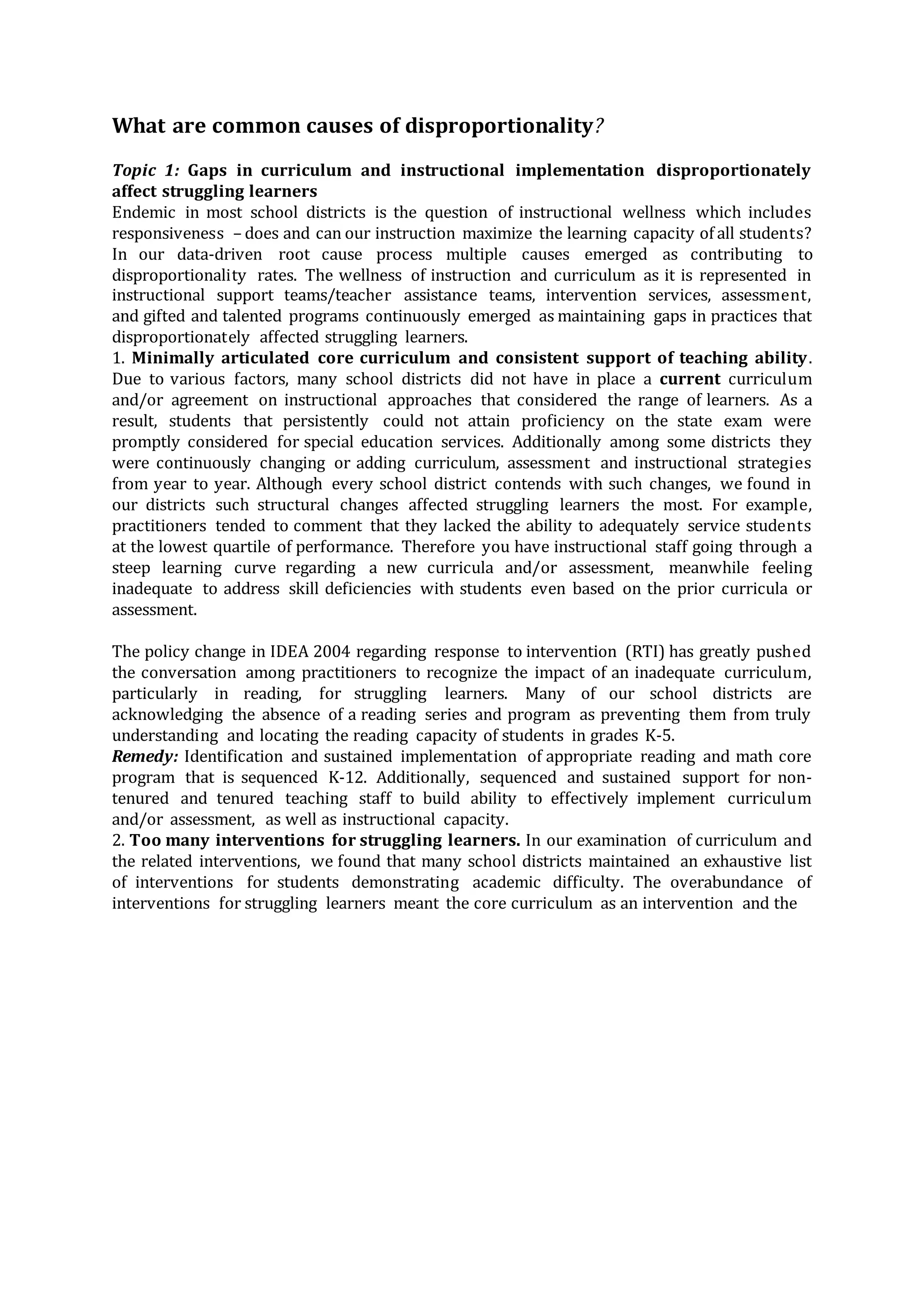 What are common causes of disproportionality?
Topic 1: Gaps in curriculum and instructional implementation disproportionately
affect struggling learners
Endemic in most school districts is the question of instructional wellness which includes
responsiveness – does and can our instruction maximize the learning capacity of all students?
In our data-driven root cause process multiple causes emerged as contributing to
disproportionality rates. The wellness of instruction and curriculum as it is represented in
instructional support teams/teacher assistance teams, intervention services, assessment,
and gifted and talented programs continuously emerged as maintaining gaps in practices that
disproportionately affected struggling learners.
1. Minimally articulated core curriculum and consistent support of teaching ability.
Due to various factors, many school districts did not have in place a current curriculum
and/or agreement on instructional approaches that considered the range of learners. As a
result, students that persistently could not attain proficiency on the state exam were
promptly considered for special education services. Additionally among some districts they
were continuously changing or adding curriculum, assessment and instructional strategies
from year to year. Although every school district contends with such changes, we found in
our districts such structural changes affected struggling learners the most. For example,
practitioners tended to comment that they lacked the ability to adequately service students
at the lowest quartile of performance. Therefore you have instructional staff going through a
steep learning curve regarding a new curricula and/or assessment, meanwhile feeling
inadequate to address skill deficiencies with students even based on the prior curricula or
assessment.
The policy change in IDEA 2004 regarding response to intervention (RTI) has greatly pushed
the conversation among practitioners to recognize the impact of an inadequate curriculum,
particularly in reading, for struggling learners. Many of our school districts are
acknowledging the absence of a reading series and program as preventing them from truly
understanding and locating the reading capacity of students in grades K-5.
Remedy: Identification and sustained implementation of appropriate reading and math core
program that is sequenced K-12. Additionally, sequenced and sustained support for non-
tenured and tenured teaching staff to build ability to effectively implement curriculum
and/or assessment, as well as instructional capacity.
2. Too many interventions for struggling learners. In our examination of curriculum and
the related interventions, we found that many school districts maintained an exhaustive list
of interventions for students demonstrating academic difficulty. The overabundance of
interventions for struggling learners meant the core curriculum as an intervention and the
 