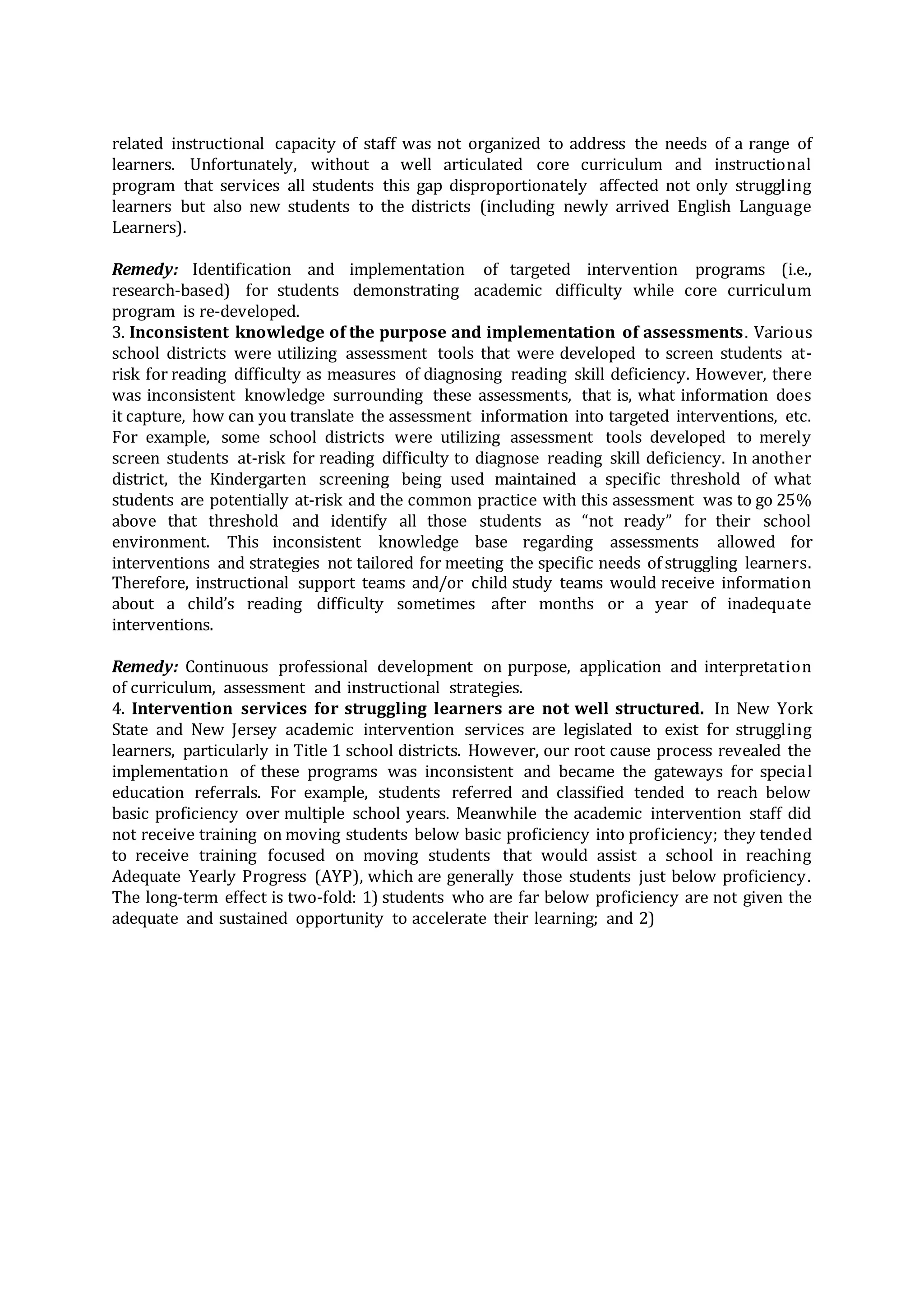 related instructional capacity of staff was not organized to address the needs of a range of
learners. Unfortunately, without a well articulated core curriculum and instructional
program that services all students this gap disproportionately affected not only struggling
learners but also new students to the districts (including newly arrived English Language
Learners).
Remedy: Identification and implementation of targeted intervention programs (i.e.,
research-based) for students demonstrating academic difficulty while core curriculum
program is re-developed.
3. Inconsistent knowledge of the purpose and implementation of assessments. Various
school districts were utilizing assessment tools that were developed to screen students at-
risk for reading difficulty as measures of diagnosing reading skill deficiency. However, there
was inconsistent knowledge surrounding these assessments, that is, what information does
it capture, how can you translate the assessment information into targeted interventions, etc.
For example, some school districts were utilizing assessment tools developed to merely
screen students at-risk for reading difficulty to diagnose reading skill deficiency. In another
district, the Kindergarten screening being used maintained a specific threshold of what
students are potentially at-risk and the common practice with this assessment was to go 25%
above that threshold and identify all those students as “not ready” for their school
environment. This inconsistent knowledge base regarding assessments allowed for
interventions and strategies not tailored for meeting the specific needs of struggling learners.
Therefore, instructional support teams and/or child study teams would receive information
about a child’s reading difficulty sometimes after months or a year of inadequate
interventions.
Remedy: Continuous professional development on purpose, application and interpretation
of curriculum, assessment and instructional strategies.
4. Intervention services for struggling learners are not well structured. In New York
State and New Jersey academic intervention services are legislated to exist for struggling
learners, particularly in Title 1 school districts. However, our root cause process revealed the
implementation of these programs was inconsistent and became the gateways for special
education referrals. For example, students referred and classified tended to reach below
basic proficiency over multiple school years. Meanwhile the academic intervention staff did
not receive training on moving students below basic proficiency into proficiency; they tended
to receive training focused on moving students that would assist a school in reaching
Adequate Yearly Progress (AYP), which are generally those students just below proficiency.
The long-term effect is two-fold: 1) students who are far below proficiency are not given the
adequate and sustained opportunity to accelerate their learning; and 2)
 