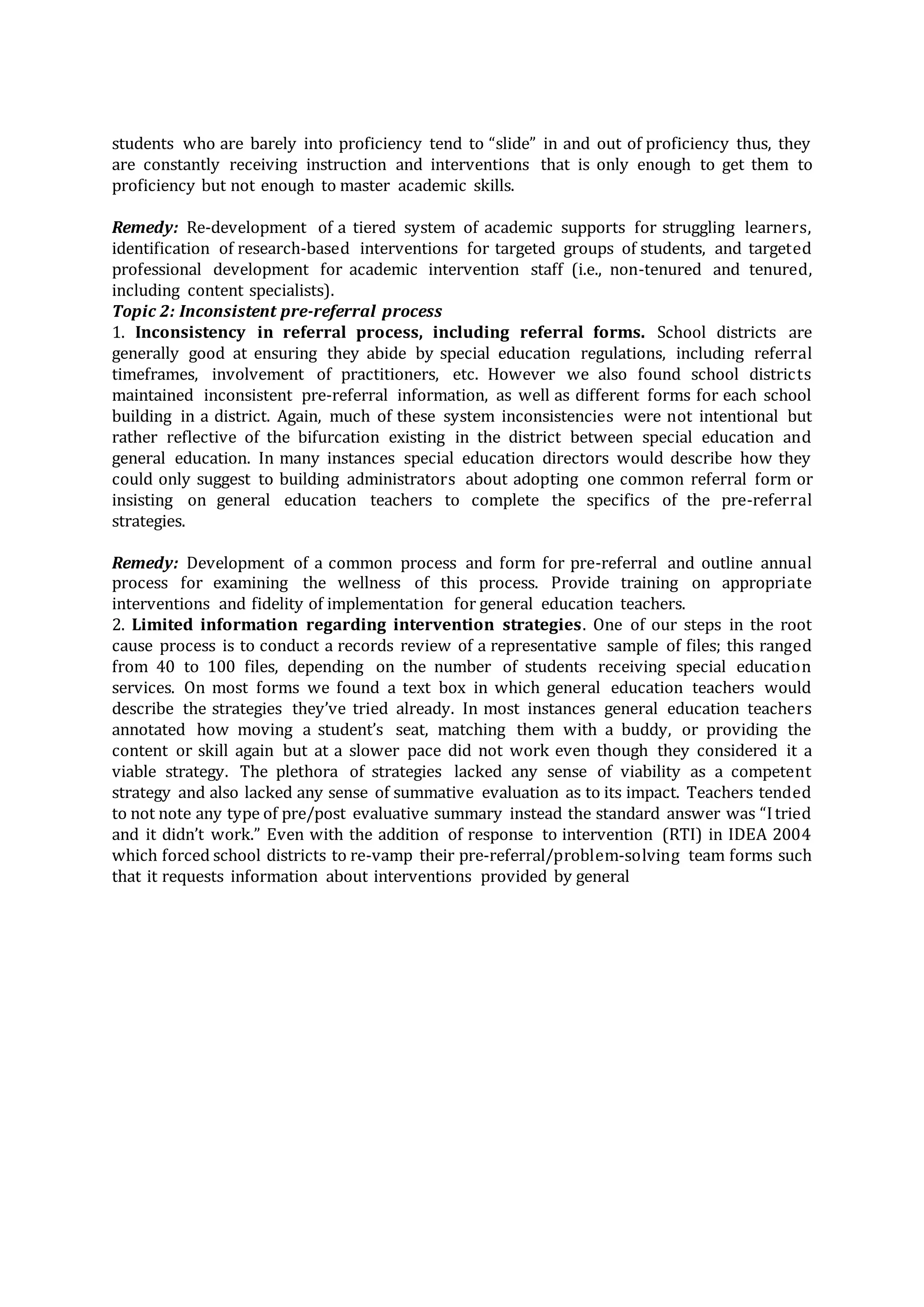 students who are barely into proficiency tend to “slide” in and out of proficiency thus, they
are constantly receiving instruction and interventions that is only enough to get them to
proficiency but not enough to master academic skills.
Remedy: Re-development of a tiered system of academic supports for struggling learners,
identification of research-based interventions for targeted groups of students, and targeted
professional development for academic intervention staff (i.e., non-tenured and tenured,
including content specialists).
Topic 2: Inconsistent pre-referral process
1. Inconsistency in referral process, including referral forms. School districts are
generally good at ensuring they abide by special education regulations, including referral
timeframes, involvement of practitioners, etc. However we also found school districts
maintained inconsistent pre-referral information, as well as different forms for each school
building in a district. Again, much of these system inconsistencies were not intentional but
rather reflective of the bifurcation existing in the district between special education and
general education. In many instances special education directors would describe how they
could only suggest to building administrators about adopting one common referral form or
insisting on general education teachers to complete the specifics of the pre-referral
strategies.
Remedy: Development of a common process and form for pre-referral and outline annual
process for examining the wellness of this process. Provide training on appropriate
interventions and fidelity of implementation for general education teachers.
2. Limited information regarding intervention strategies. One of our steps in the root
cause process is to conduct a records review of a representative sample of files; this ranged
from 40 to 100 files, depending on the number of students receiving special education
services. On most forms we found a text box in which general education teachers would
describe the strategies they’ve tried already. In most instances general education teachers
annotated how moving a student’s seat, matching them with a buddy, or providing the
content or skill again but at a slower pace did not work even though they considered it a
viable strategy. The plethora of strategies lacked any sense of viability as a competent
strategy and also lacked any sense of summative evaluation as to its impact. Teachers tended
to not note any type of pre/post evaluative summary instead the standard answer was “Itried
and it didn’t work.” Even with the addition of response to intervention (RTI) in IDEA 2004
which forced school districts to re-vamp their pre-referral/problem-solving team forms such
that it requests information about interventions provided by general
 