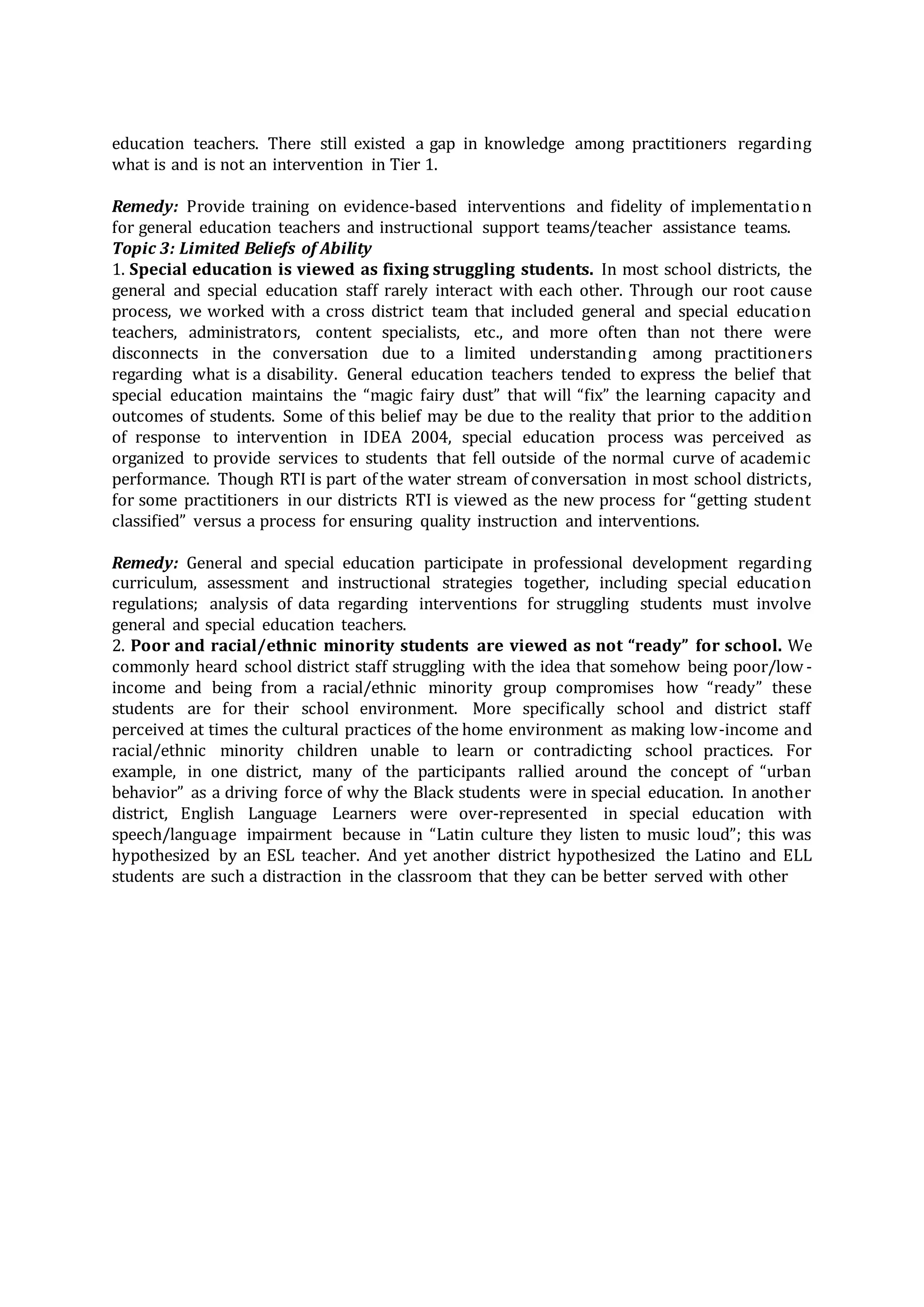 education teachers. There still existed a gap in knowledge among practitioners regarding
what is and is not an intervention in Tier 1.
Remedy: Provide training on evidence-based interventions and fidelity of implementation
for general education teachers and instructional support teams/teacher assistance teams.
Topic 3: Limited Beliefs of Ability
1. Special education is viewed as fixing struggling students. In most school districts, the
general and special education staff rarely interact with each other. Through our root cause
process, we worked with a cross district team that included general and special education
teachers, administrators, content specialists, etc., and more often than not there were
disconnects in the conversation due to a limited understanding among practitioners
regarding what is a disability. General education teachers tended to express the belief that
special education maintains the “magic fairy dust” that will “fix” the learning capacity and
outcomes of students. Some of this belief may be due to the reality that prior to the addition
of response to intervention in IDEA 2004, special education process was perceived as
organized to provide services to students that fell outside of the normal curve of academic
performance. Though RTI is part of the water stream of conversation in most school districts,
for some practitioners in our districts RTI is viewed as the new process for “getting student
classified” versus a process for ensuring quality instruction and interventions.
Remedy: General and special education participate in professional development regarding
curriculum, assessment and instructional strategies together, including special education
regulations; analysis of data regarding interventions for struggling students must involve
general and special education teachers.
2. Poor and racial/ethnic minority students are viewed as not “ready” for school. We
commonly heard school district staff struggling with the idea that somehow being poor/low -
income and being from a racial/ethnic minority group compromises how “ready” these
students are for their school environment. More specifically school and district staff
perceived at times the cultural practices of the home environment as making low-income and
racial/ethnic minority children unable to learn or contradicting school practices. For
example, in one district, many of the participants rallied around the concept of “urban
behavior” as a driving force of why the Black students were in special education. In another
district, English Language Learners were over-represented in special education with
speech/language impairment because in “Latin culture they listen to music loud”; this was
hypothesized by an ESL teacher. And yet another district hypothesized the Latino and ELL
students are such a distraction in the classroom that they can be better served with other
 
