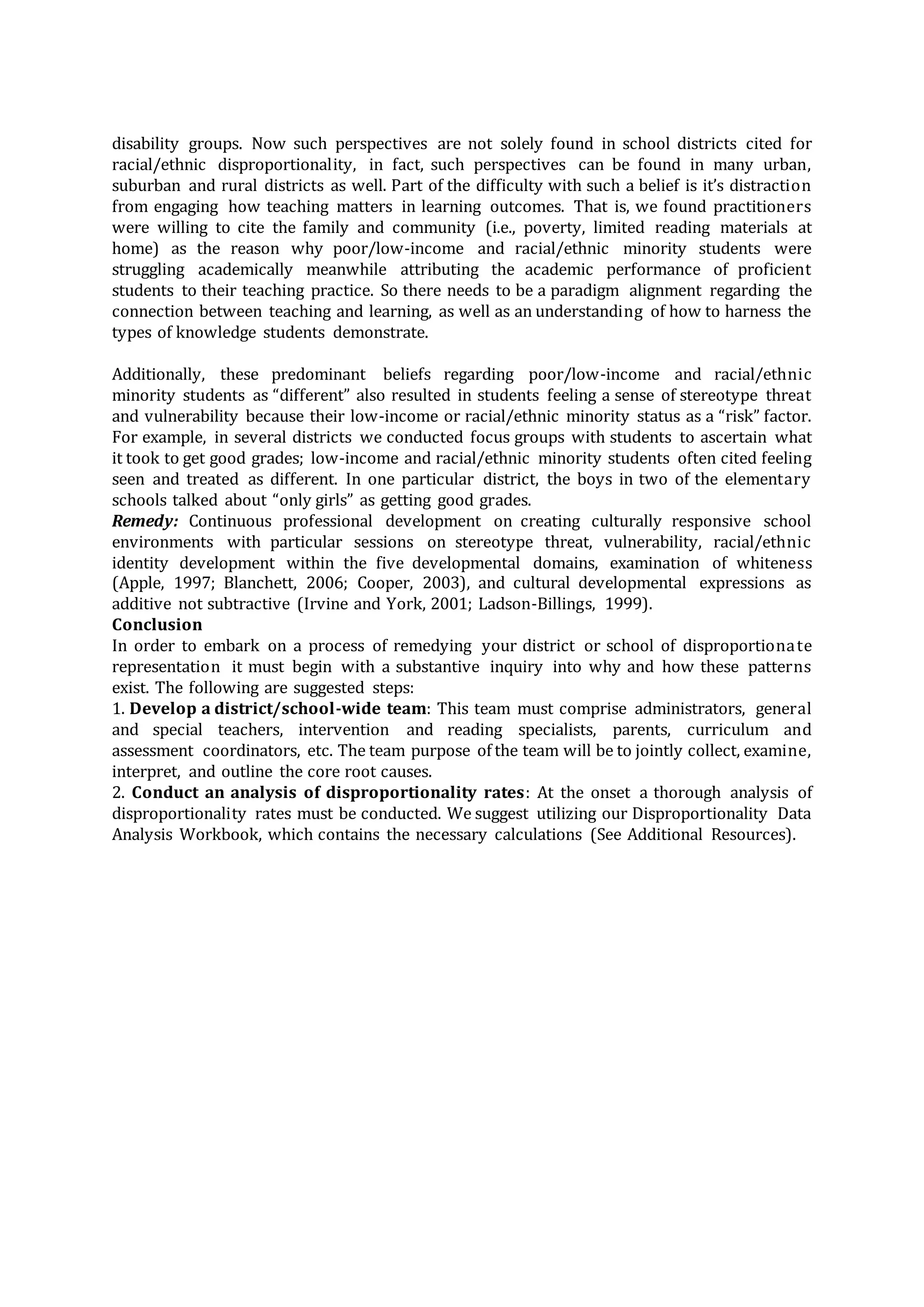 disability groups. Now such perspectives are not solely found in school districts cited for
racial/ethnic disproportionality, in fact, such perspectives can be found in many urban,
suburban and rural districts as well. Part of the difficulty with such a belief is it’s distraction
from engaging how teaching matters in learning outcomes. That is, we found practitioners
were willing to cite the family and community (i.e., poverty, limited reading materials at
home) as the reason why poor/low-income and racial/ethnic minority students were
struggling academically meanwhile attributing the academic performance of proficient
students to their teaching practice. So there needs to be a paradigm alignment regarding the
connection between teaching and learning, as well as an understanding of how to harness the
types of knowledge students demonstrate.
Additionally, these predominant beliefs regarding poor/low-income and racial/ethnic
minority students as “different” also resulted in students feeling a sense of stereotype threat
and vulnerability because their low-income or racial/ethnic minority status as a “risk” factor.
For example, in several districts we conducted focus groups with students to ascertain what
it took to get good grades; low-income and racial/ethnic minority students often cited feeling
seen and treated as different. In one particular district, the boys in two of the elementary
schools talked about “only girls” as getting good grades.
Remedy: Continuous professional development on creating culturally responsive school
environments with particular sessions on stereotype threat, vulnerability, racial/ethnic
identity development within the five developmental domains, examination of whiteness
(Apple, 1997; Blanchett, 2006; Cooper, 2003), and cultural developmental expressions as
additive not subtractive (Irvine and York, 2001; Ladson-Billings, 1999).
Conclusion
In order to embark on a process of remedying your district or school of disproportionate
representation it must begin with a substantive inquiry into why and how these patterns
exist. The following are suggested steps:
1. Develop a district/school-wide team: This team must comprise administrators, general
and special teachers, intervention and reading specialists, parents, curriculum and
assessment coordinators, etc. The team purpose of the team will be to jointly collect, examine,
interpret, and outline the core root causes.
2. Conduct an analysis of disproportionality rates: At the onset a thorough analysis of
disproportionality rates must be conducted. We suggest utilizing our Disproportionality Data
Analysis Workbook, which contains the necessary calculations (See Additional Resources).
 