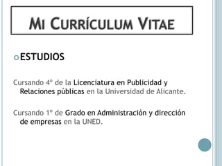 MI CURRÍCULUM VITAE
 ESTUDIOS


Cursando 4º de la Licenciatura en Publicidad y
  Relaciones públicas en la Universidad de Alicante.

Cursando 1º de Grado en Administración y dirección
  de empresas en la UNED.
 
