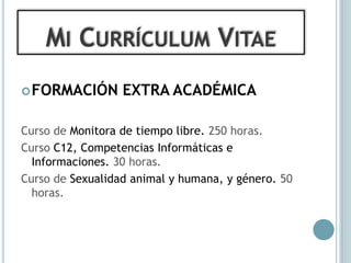 MI CURRÍCULUM VITAE
 FORMACIÓN       EXTRA ACADÉMICA

Curso de Monitora de tiempo libre. 250 horas.
Curso C12, Competencias Informáticas e
  Informaciones. 30 horas.
Curso de Sexualidad animal y humana, y género. 50
  horas.
 